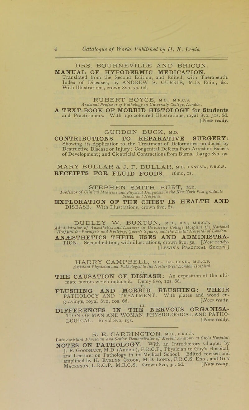 DRS. BOURNEVILLE AND BRICON. MANUAL OP HYPODERMIC MEDICATION. Translated from the Second Edition, and Edited, with Therapeutic Index of Diseases, by ANDREW S. CURRIE, M.D. Edin., &c. With Illustrations, crown 8vo, 3s. 6d. RUBERT BOYCE, m.b., m.r.c.s. Assistant Professor of Pathology in University College, London. A TEXT-BOOK OP MORBID EISTOLOGY for Students and Practitioners. With 130 coloured Illustrations, royal 8vo, 31s. 6d. [Now ready. GURDON BUCK, m.d. CONTRIBUTIONS TO REPARATIVE SURGERY: Showing its Application to the Treatment of Deformities, produced by Destructive Disease or Injury; Congenital Defects from Arrestor Excess of Development; and Cicatricial Contractions from Burns. Large 8vo, gs. MARY BULLAR & J. F. BULLAR, m.b. cantab., f.r.c.s. RECEIPTS POR PLUID POODS. i6mo, is. STEPHEN SMITH BURT, m.u. Professor of Clinical Medicine and Physical Diagnosis in the New York Post-graduate School and Hospital. EXPLORATION OP THE CHEST IN HEALTH AND DISEASE. With Illustrations, crown 8vo, 6s. DUDLEY W. BUXTON, m.d., b.s., m.r.c.p. Administrator of Anesthetics and Lecturer in University College Hospitaf the National Hospital for Paralysis and Epilepsy ^ Queen's Square^ and the Dental Hospital of London. ANAESTHETICS THEIR USES AND ADMINISTRA- TION. Second edition, with illustrations, crown 8vo, 5s. [Now ready. [Lewis’s Practical Series.] HARRY CAMPBELL, m.d., b.s. lond., m.r.c.p. Assistant Physician and Pathologist to the North-West London Hospital. THE CAUSATION OP DISEASE : An exposition of the ulti- mate factors which induce it. Demy 8vo, 12s. 6d. PLUSHING AND MORBID BLUSHING: THEIR PATHOLOGY AND TREATMENT. With plates and wood en- gravings, royal 8vo, los. 6d. [Now ready. III. DIPPERENCES IN THE TION OF MAN AND WOMAN, LOGICAL. Royal 8vo, 15s. NERVOUS ORGANISA- PHYSIOLOGICAL AND PATHO- [Now ready. R. E. CARRINGTON, m.d., f.r.c.p. Late Assistant Physician and Senior Demonstrator of Morbid Anatomy at Guy s Hospital. NOTES ON PATHOLOGY. With an Introductory Chapter by 1. F. Goodhart, M.d. (Aberd.), F.R.C.P., Physician to Guy’s Hospital, and Lecturer on Pathology in its Medical School. Edited, revised and amplified by H. Evelyn Crook, M.D. Lond., F.R.C.S. Eng., and Guy Mackeson, L.R.C.P., M.R.C.S. Crown 8vo, 3s. 6d. [Now ready.