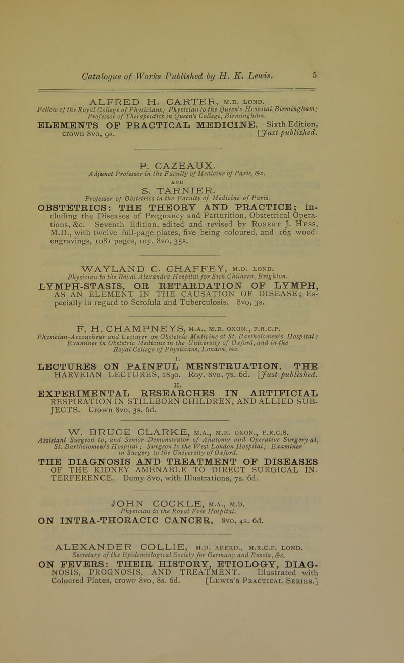 ALFRED H. CARTER, m.d. lond. Fellow oj the Royal College of Physicians; Physician to the Queen's Hospital,Birmingham • Professor of Therapeutics in Queen's College, Birmingham. ELEMENTS OP PRACTICAL MEDICINE. Sixth Edition, crown 8vo, gs. published. P. CAZEAUX. Adjunct Professor in the Faculty of Medicine of Paris, &c. AND S. TARNIER. Projessor of Obstetrics in the Faculty of Medicine of Paris. OBSTETRICS: THE THEORY AND PRACTICE; in- cluding the Diseases of Pregnancy and Parturition, Obstetrical Opera- tions, &c. Seventh Edition, edited and revised by Robert J. Hess, M.D., with twelve full-page plates, five being coloured, and 165 wood- engravings, 1081 pages, roy. 8vo, 35s. WAYLAND C- CHAFFEY, m.d. lond. Physician to the Royal Alexandra Hospital for Sick Children, Brighton. LYMPH-STASIS, OR RETARDATION OP LYMPH, AS AN ELEMENT IN THE CAUSATION OF DISEASE; Es- pecially in regard to Scrofula and Tuberculosis. 8vo, 3 s. F. H. CHAMPNEYS, M.A., M.D. oxoN., F.R.c.p. Physician-Accoucheur and Lecturer on Obstetric Medicine at St. Bartholomew's Hospital; Examiner in Obstetric Medicine in the University of Oxford, and in the Royal College of Physicians, London, &c. I. LECTURES ON PAINPUL MENSTRUATION. THE HARVEIAN LECTURES, i8go. Roy. 8vo, ys. fid. [yust published. II. EXPERIMENTAL RESEARCHES IN ARTIPICIAL RESPIRATION IN STILLBORN CHILDREN, AND ALLIED SUB- JECTS. Crown 8vo, 3s. fid. W. BRUCE CLARKE, m.a., m.b. oxon., f.r.c.s. Assistant Surgeon to, and Senior Demonstrator of Anatomy and Operative Surgery at, St. Bartholomew’s Hospital; Surgeon to the West London Hospital; Examiner in Surgery to the University of Oxford. THE DIAGNOSIS AND TREATMENT OP DISEASES OF THE KIDNEY AMENABLE TO DIRECT SURGICAL IN- TERFERENCE. Demy 8vo, with Illustrations, ys. fid. JOHN COCKLE, m.a., m.d. Physician to the Royal Free Hospital. ON INTRA-THORACIC CANCER. 8vo, 4s. fid. ALEXANDER COLLIE, m.d. aderd., m.r.c.p. lond. Secretary of the Epidemiological Society for Germany and Russia, &c. ON PEVERS: THEIR HISTORY, ETIOLOGY, DIAG- NOSIS, PROGNOSIS, AND TREATMENT. Illustrated with Coloured Plates, crown 8vo, 8s. fid. [Lewis’s Practical Series.]