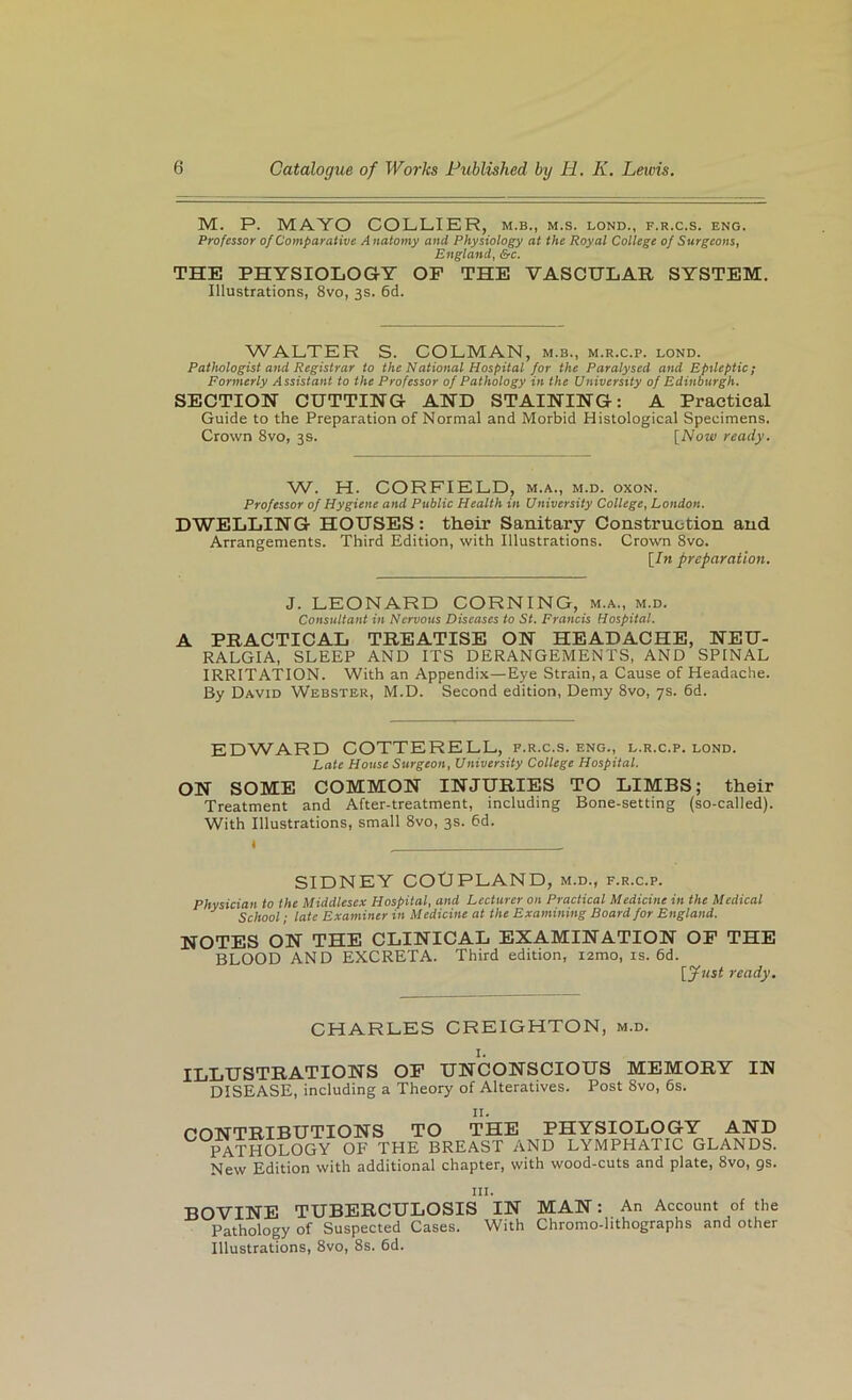 M. P. MAYO COLLIER, m.b., m.s. lond., f.r.c.s. eng. Professor of Comparative A natomy and Physiology at the Royal College of Surgeons, England, &c. THE PHYSIOLOGY OF THE VASCULAR SYSTEM. Illustrations, 8vo, 3s. 6d. WALTER S. COLMAN, m.b., m.r.c.p. lond. Pathologist and Registrar to the National Hospital for the Paralysed and Epileptic; Formerly Assistant to the Professor of Pathology in the University of Edinburgh. SECTION CUTTING AND STAINING: A Practical Guide to the Preparation of Normal and Morbid Histological Specimens. Crown 8vo, 3s. [Now ready. W. H. CORFIELD, m.a., m.d. oxon. Professor of Hygiene and Public Health in University College, London. DWELLING HOUSES: their Sanitary Construction and Arrangements. Third Edition, with Illustrations. Crown 8vo. [In preparation. J. LEONARD CORNING, m.a., m.d. Consultant in Nervous Diseases to St. Francis Hospital. A PRACTICAL TREATISE ON HEADACHE, NEU- RALGIA, SLEEP AND ITS DERANGEMENTS, AND SPINAL IRRITATION. With an Appendix—Eye Strain, a Cause of Headache. By David Webster, M.D. Second edition, Demy 8vo, 7s. 6d. EDWARD COTTERELL, f.r.c.s. eng., l.r.c.p. lond. Late House Surgeon, University College Hospital. ON SOME COMMON INJURIES TO LIMBS; their Treatment and After-treatment, including Bone-setting (so-called). With Illustrations, small 8vo, 3s. 6d. SIDNEY COtJPLAND, m.d., f.r.c.p. physician to the Middlesex Hospital, and Lecturer on Practical Medicine in the Medical ^ School; late Examiner in Medicine at the Examining Board for England. NOTES ON THE CLINICAL EXAMINATION OF THE BLOOD AND EXCRETA. Third edition, i2mo, is. 6d. [yiiif ready. CHARLES CREIGHTON, m.d. ILLUSTRATIONS OF UNCONSCIOUS MEMORY IN DISEASE, including a Theory of Alteratives. Post 8vo, 6s. CONTRIBUTIONS TO THE PHYSIOLOGY AND PATHOLOGY OF THE BREAST AND LYMPHATIC GLANDS. New Edition with additional chapter, with wood-cuts and plate, 8vo, gs. III. BOVINE TUBERCULOSIS IN MAN: An Account of the Pathology of Suspected Cases. With Chromo-hthographs and other Illustrations, 8vo, 8s. 6d.