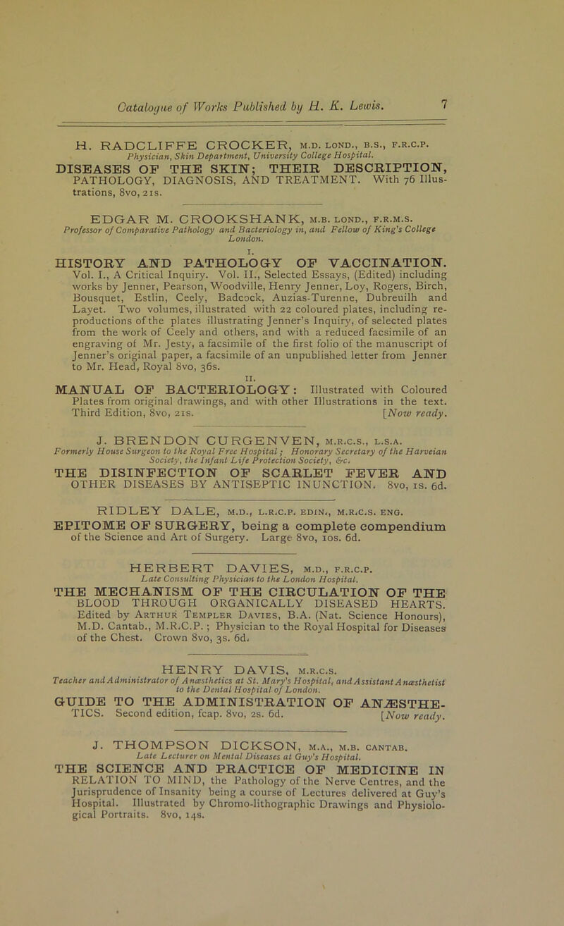 H. RADCLIFFE CROCKER, m.d. lond., b.s., f.r.c.p. Physician, Skin Depaftment, University College Hospital. DISEASES OF THE SKIN; THEIR DESCRIPTION, PATHOLOGY, DIAGNOSIS, AND TREATMENT. With 76 Ulus- trations, 8vo, 21s. EDGAR M. CROOKSHANK, m.b. lond., f.r.m.s. Professor of Comparative Pathology and Bacteriology in, and Fellow of King's College London. I. HISTORY AND PATHOLOGY OP VACCINATION. Vol. I., A Critical Inquiry. Vol. II., Selected Essays, (Edited) including works by Jenner, Pearson, Woodville, Henry Jenner, Loy, Rogers, Birch, Bousquet, Estlin, Ceely, Badcock, Auzias-Turenne, Dubreuilh and Layet. Two volumes, illustrated with 22 coloured plates, including re- productions of the plates illustrating Jenner’s Inquiry, of selected plates from the work of Ceely and others, and with a reduced facsimile of an engraving of Mr. Jesty, a facsimile of the first folio of the manuscript of Jenner’s original paper, a facsimile of an unpublished letter from Jenner to Mr. Head, Royal 8vo, 36s. II. MANUAL OP BACTERIOLOGY: Illustrated with Coloured Plates from original drawings, and with other Illustrations in the text. Third Edition, 8vo, 21s. \^Now ready. J. BRENDON CURGENVEN, m.r.c.s., l.s.a. Formerly House Surgeon to the Royal Free Hospital; Honorary Secretary of the Harveian Society, the Infant Life Protection Society, &c, THE DISINFECTION OP SCARLET FEVER AND OTHER DISEASES BY ANTISEPTIC INUNCTION. 8vo, is. 6d. RIDLEY DALE, m.d., l.r.c.p. edin., m.r.c.s. eng. EPITOME OP SURGERY, being a complete compendium of the Science and Art of Surgery. Large 8vo, los. fid. HERBERT DAVIES, m.d., f.r.c.p. Late Consulting Physician to the London Hospital. THE MECHANISM OP THE CIRCULATION OP THE BLOOD THROUGH ORGANICALLY DISEASED HEARTS. Edited by Arthur Templer Davies, B.A. (Nat. Science Honours), M.D. Cantab., M.R.C.P.; Physician to the Royal Hospital for Diseases of the Chest. Crown 8vo, 3s. fid. HENRY DAVIS, m.r.c.s. Teacher and Administrator of Anesthetics at St. Mary's Hospital, and Assistant Anesthetist to the Dental Hospital of London. GUIDE TO THE ADMINISTRATION OP ANAESTHE- TICS. Second edition, fcap. 8vo, 2S. fid. [Alow ready. J. THOMPSON DICKSON, m.a., m.b. cantab. Late Lecturer on Mental Diseases at Guy's Hospital. THE SCIENCE AND PRACTICE OP MEDICINE IN RELATION TO MIND, the Pathology of the Nerve Centres, and the Jurisprudence of Insanity being a course of Lectures delivered at Guy’s Hospital. Illustrated by Chromo-lithographic Drawings and Physiolo- gical Portraits. 8vo, 14s.