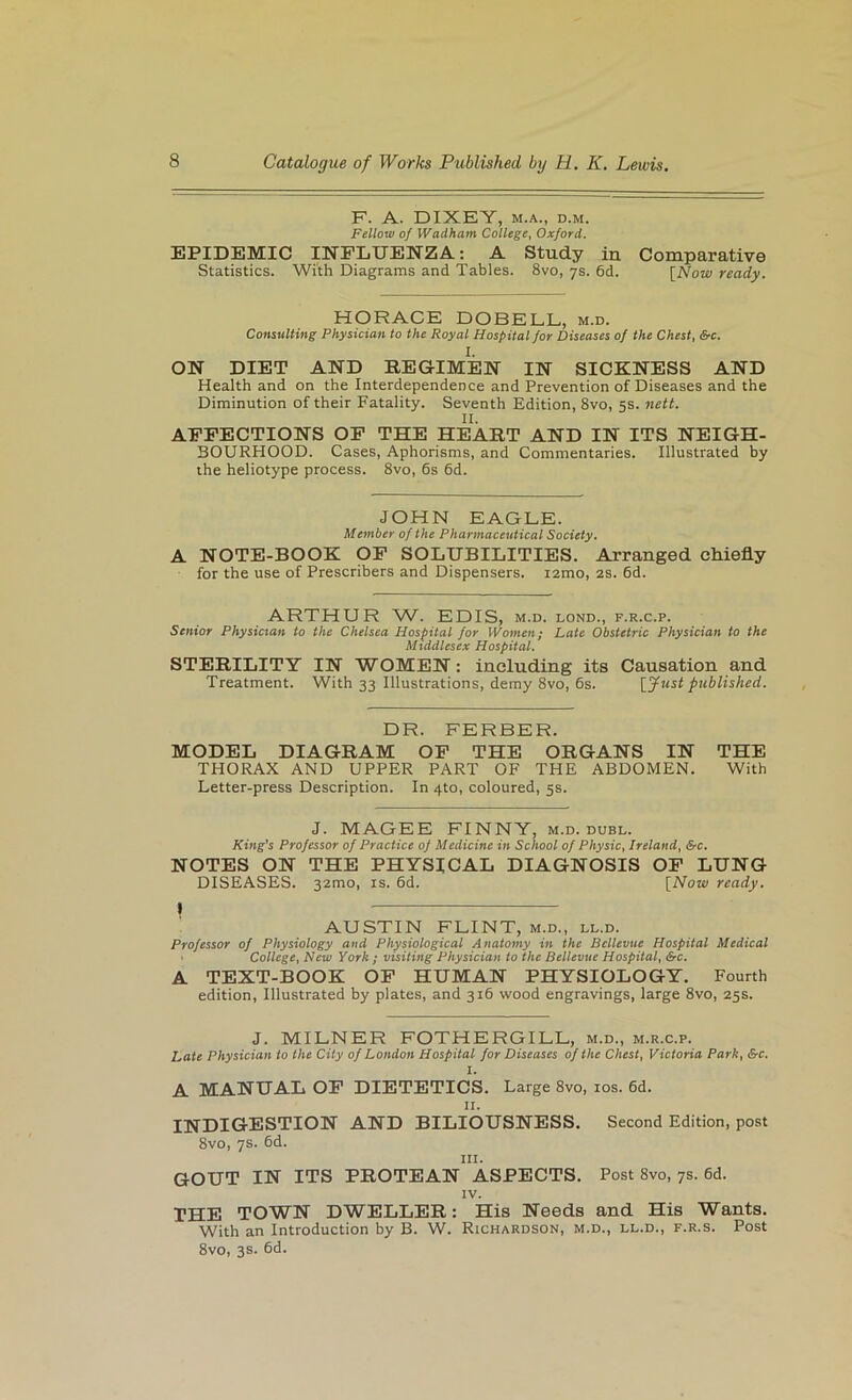F. A. DIXEY, M.A., D.M. Fellow of Wadham College, Oxford. EPIDEMIC INFLUENZA; A Study in Comparative Statistics. With Diagrams and Tables. 8vo, 7s. 6d. [Aow ready. HORACE DOBELL, m.d. Consulting Physician to the Royal Hospital Jor Diseases of the Chest, &c. 1. ON DIET AND REGIMEN IN SICKNESS AND Health and on the Interdependence and Prevention of Diseases and the Diminution of their Fatality. Seventh Edition, 8vo, 5s. nett. II. AFFECTIONS OF THE HEART AND IN ITS NEIGH- BOURHOOD. Cases, Aphorisms, and Commentaries. Illustrated by the heliotype process. 8vo, 6s 6d. JOHN EAGLE. Member of the Pharmaceutical Society. A NOTE-BOOK OF SOLUBILITIES. Arranged chiefly for the use of Prescribers and Dispensers, izmo, 2S. 6d. ARTHUR W. EDIS, m.d. lond., f.r.c.p. Senior Physician to the Chelsea Hospital for Women; Late Obstetric Physician to the Middlesex Hospital. STERILITY IN WOMEN: including its Causation and Treatment. With 33 Illustrations, demy 8vo, 6s. [yust published. DR. FERBER. MODEL DIAGRAM OF THE ORGANS IN THE THORAX AND UPPER PART OF THE ABDOMEN. With Letter-press Description. In 4to, coloured, 5s. J. MAGEE FINNY, m.d. dubl. King’s Professor of Practice of Medicine in School of Physic, Ireland, &c. NOTES ON THE PHYSICAL DIAGNOSIS OF LUNG DISEASES. 32mo, is. 6d. [Now ready. AUSTIN FLINT, m.d., ll.d. Professor of Physiology and Physiological Anatomy in the Bellevue Hospital Medical College, New York ; visiting Physician to the Bellevue Hospital, &c. A TEXT-BOOK OF HUMAN PHYSIOLOGY. Fourth edition. Illustrated by plates, and 316 wood engravings, large 8vo, 25s. J. MILNER FOTHERGILL, m.d., m.r.c.p. Late Physician to the City of London Hospital for Diseases of the Chest, Victoria Park, &c. 1. A MANUAL OP DIETETICS. Large 8vo, los. 6d. II. INDIGESTION AND BILIOUSNESS. 8vo, 7s. 6d. III. Second Edition, post GOUT IN ITS PROTEAN ASPECTS. Post 8vo, 7s. 6d. IV. THE TOWN DWELLER: His Needs and His Wants. With an Introduction by B. W. Richardson, m.d., ll.d., f.r.s. Post 8vo, 3s. 6d.