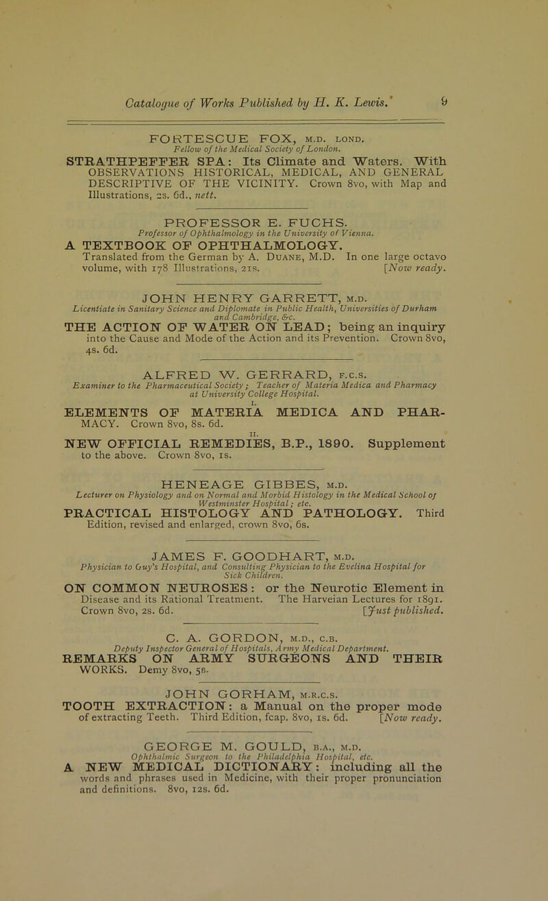 FORTESCUE FOX, m.d. lond. Fellow of the Medical Society of London. STRATHPEPFER SPA: Its Climate and Waters. With OBSERVATIONS HISTORICAL, MEDICAL, AND GENERAL DESCRIPTIVE OF THE VICINITY. Crown 8vo, with Map and Illustrations, 2S. Gd., nett. PROFESSOR E. FUCHS. Professor of Ophthalmology in the University of Vienna. A TEXTBOOK OP OPHTHALMOLOGY, Translated from the German by A. Duane, M.D. In one large octavo volume, with 178 Illustrations, 21s. [Now ready. JOHN HENRY GARRETT, m.d. Licentiate in Sanitary Science and Diploinate in Public Health, Universities of Durham and Cambridge, Sfc. THE ACTIOH OP WATER OH LEAD; being an inquiry into the Cause and Mode of the Action and its Prevention. Crown 8vo, 4s. 6d. ALFRED W. GERRARD, f.c.s. Examiner to the Pharmaceutical Society; Teacher of Materia Medica and Pharmacy at University College Hospital. ELEMENTS OP MATERIA MEDICA AND PHAR- MACY. Crown 8vo, 8s. 6d. NEW OFFICIAL REMEDIES, B.P., 1890. Supplement to the above. Crown 8vo, is. HENEAGE GIBBES, m.d. Lecturer on Physiology and on Normal and Morbid Histology in the Medical School Of Westminster Hospital; etc, PRACTICAL HISTOLOGY AND PATHOLOGY. Third Edition, revised and enlarged, crown 8vo, 6s. JAMES F. GOODHART, m.d. Physician to Ouy's Hospital, and Consulting Physician to the Evelina Hospital for Sick Children. ON COMMON NEUROSES: or the Neurotic Element in Disease and its Rational Treatment. The Harveian Lectures for 1891. Crown 8vo, 2s. 6d. [yust published. C. A. GORDON, M.D., c.B. Deputy Inspector General of Hospitals, A rmy Medical Department. REMARKS ON ARMY SURGEONS AND THEIR WORKS. Demy 8vo, 53. JOHN GORHAM, m.r.c.s. TOOTH EXTRACTION: a Manual on the px’oper mode of extracting Teeth. Third Edition, fcap. 8vo, is. Gd. [Now ready. GEORGE M. GOULD, b.a., m.d. Ophthalmic Surgeon to the Philadelphia Hospital, etc, A NEW MEDICAL DICTIONARY: including all the words and phrases used in Medicine, with their proper pronunciation and definitions. 8vo, 12s. Gd.