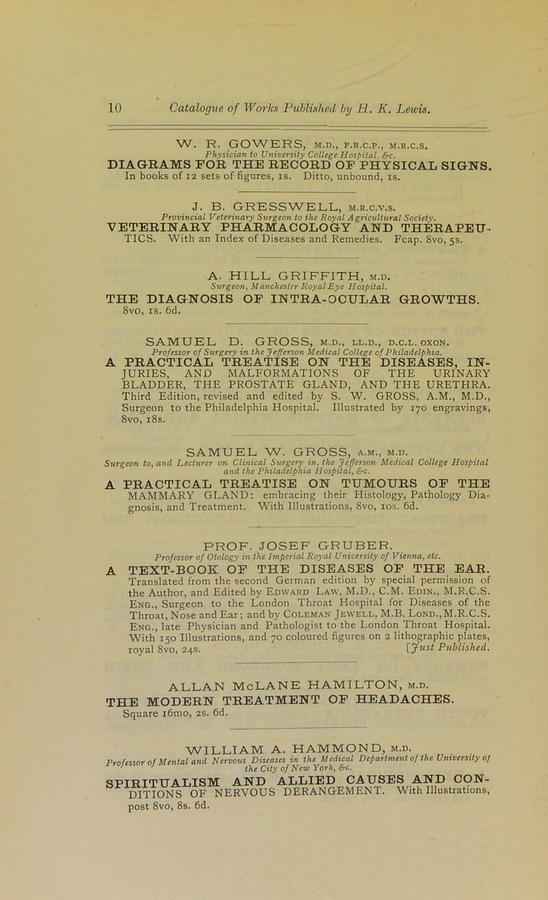 W. R. GOWERS, M.D., F.R.C.P., M.R.C.S. Physician to University College Hospital. &c. DIAGRAMS FOR THE RECORD OP PHYSICAL SIGNS. In books of 12 sets of figures, is. Ditto, unbound, is. J. B. GRESSWELL, m.r.c.v.s. Provincial Veterinary Surgeon to the Royal Agricultural Society. VETERINARY PHARMACOLOGY AND THERAPEU-^ TICS. With an Index of Diseases and Remedies. Reap. 8vo, 5s. A. HILL GRIFFITH, m.d. Surgeon, Manchester Royal Eye Hospital. THE DIAGNOSIS OF INTRA-OCULAR GROWTHS. 8vo, is. 6d. SAMUEL D. GROSS, m.d., ll.d., d.c.l. oxon. Professor 0/ Surgery in the Jefferson Medical College of Philadelphia. A PRACTICAL TREATISE ON THE DISEASES, IN- JURIES, AND MALFORMATIONS OF THE URINARY BLADDER, THE PROSTATE GLAND, AND THE URETHRA. Third Edition, revised and edited by S. W. GROSS, A.M., M.D., Surgeon to the Philadelphia Hospital. Illustrated by 170 engravings, 8vo, i8s. SAMUEL W. GROSS, a.m., m.d. Surgeon to, and Lecturer on Clinical Surgery in, the Jefferson Medical College Hospital and the Philadelphia Hospital, &c. A PRACTICAL TREATISE ON TUMOURS OP THE MAMMARY GLAND: embracing their Histology, Pathology Dia- gnosis, and Treatment. With Illustrations, 8vo, los. 6d. PROF. JOSEF GRUBER. Professor of Otology in the Imperial Royal University of Vienna, etc. A TEXT-BOOK OF THE DISEASES OP THE EAR. Translated from the second German edition by special permission of the Author, and Edited by Edward Law, M.D., C.M. Edin., M.R.C.S. Eng., Surgeon to the London Throat Hospital for Diseases of the Throat, Nose and Ear; and by Coleman Jewell, M.B. Lond., M.R.C.S. Eng., late Physician and Pathologist to the London Throat Hospital. With 150 Illustrations, and 70 coloured figures on 2 lithographic plates, royal 8vo, 24s. [Jtist Published. ALLAN McLANE HAMILTON, m.d. THE MODERN TREATMENT OP HEADACHES. Square i6mo, 2S. 6d. WILLIAM A. HAMMOND, m.d. Professor of Mental and Nervous Diseases in the Medical Department of the University of ‘ ’ I J tifg ciiy of jyiew York, &c. SPIRITUALISM AND DITIONS OF NERVOUS ALLIED CAUSES AND CON- DERANGEMENT. With Illustrations, post 8vo, 8s. fid.