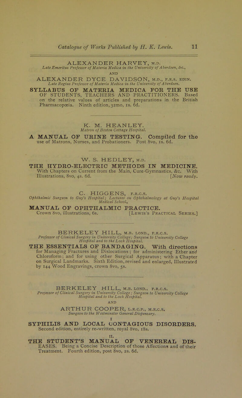 ALEXANDER HARVEY, m.d. Late Emeritus Professor of Materia Medica in the University of Aberdeen, &c., AND ALEXANDER DYCE DAVIDSON, m.d., f.r.s. edin. Late Regius Professor of Materia Medica in the University of Aberdeen. SYLLABUS OF MATERIA MEDICA FOR THE USE OF STUDENTS, TEACHERS AND PRACTITIONERS. Based on the relative values of articles and preparations in the British Pharmacopoeia. Ninth edition, 32mo, is. 6d. K. M. HEANLEY. Matron of Boston Cottage Hospital. A MANUAL OF URINE TESTING-. CompUed for the use of Matrons, Nurses, and Probationers. Post 8vo, is. 6d. W. S. HEDLEY, m.d. THE HYDRO-ELECTRIC METHODS IN MEDICINE. With Chapters on Current from the Main, Cure-Gymnastics, &c. With Illustrations, 8vo, 4s. 6d. [Now ready. C. HIGGENS, F.R.c.s. Ophthalmic Surgeon to Guy’s Hospital; Lecturer on Ophthalmology at Guy’s Hospital Medical School, MANUAL OF OPHTHALMIC PRACTICE. Crown 8vo, illustrations, 6s. [Lewis's Practical Series.] BERKELEY HILL, m.b. lond., f.r.c.s. Professor of Clinical Surgery in University College; Surgeon to University College Hospital and to the Lock Hospital. THE ESSENTIALS OF BANDAGING. With directions for Managing Fractures and Dislocations; for administering Ether and Chloroform; and for using other Surgical Apparatus; with a Chapter on Surgical Landmarks. Sixth Edition, revised and enlarged. Illustrated by 144 Wood Engravings, crown 8vo, 5s. BERKELEY HILL, m.b. lond., f.r.c.s. Professor of Clinical Surgery in University College; Surgeon to University College Hospital and to the Lock Hospital. AND ARTHUR COOPER, l.r.c.p., m.r.c.s. Surgeon to the Westminster General Dispensary. I SYPHILIS AND LOCAL CONTAGIOUS DISORDERS. Second edition, entirely re-written, royal 8vo, i8s. II. THE STUDENT’S MANUAL OP VENEREAL DIS- EASES. Being a Concise Description of those Affections and of their Treatment. Fourth edition, post 8vo, 2s. 6d.
