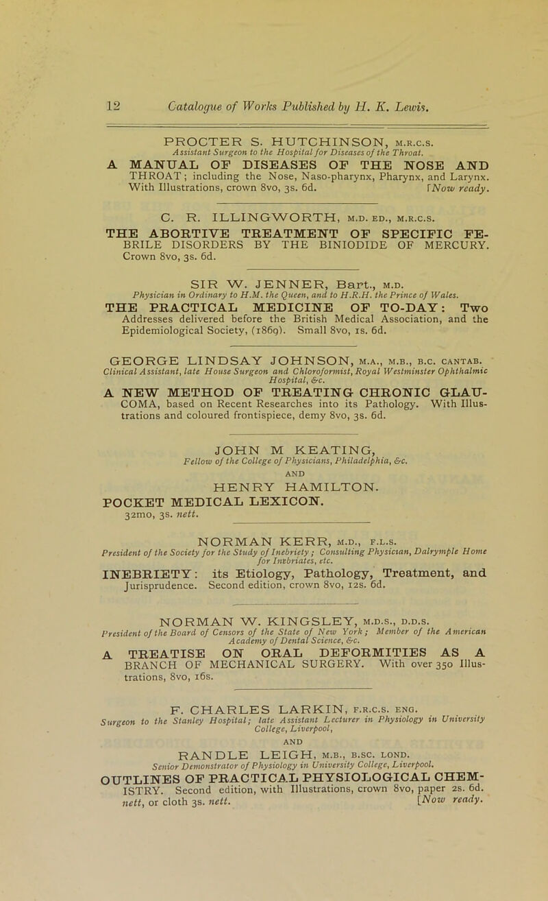 PROCTER S. HUTCHINSON, m.r.c.s. Assistant Surgeon to the Hospital for Diseases of the Throat. A MANUAL OP DISEASES OP THE NOSE AND THROAT; including the Nose, Naso-pharynx, Pharynx, and Larynx. With Illustrations, crown 8vo, 3s. 6d. \Now ready. C. R. ILLINGWORTH, m.d. ed., m.r.c.s. THE ABORTIVE TREATMENT OP SPECIPIC PE- BRILE DISORDERS BY THE BINIODIDE OF MERCURY. Crown 8vo, 3s. 6d. SIR W. JENNER, Bart., m.d. Physician in Ordinary to H.M. the Queen, and to H.R.H. the Prince of Wales. THE PRACTICAL MEDICINE OP TO-DAY: Two Addresses delivered before the British Medical Association, and the Epidemiological Society, (i86gl. Small 8vo, is. 6d. GEORGE LINDSAY JOHNSON, m.a., m.b., b.c. cantab. Clinical Assistant, late House Surgeon and Chloroformist, Royal Westminster Ophthalmic Hospital, &c. A NEW METHOD OP TREATING CHRONIC GLAU- COMA, based on Recent Researches into its Pathology. With Illus- trations and coloured frontispiece, demy 8vo, 3s. 6d. JOHN M KEATING, Fellow oj the College of Physicians, Philadelphia, &c. AND HENRY HAMILTON. POCKET MEDICAL LEXICON. 32mo, 3s. nett. NORMAN KERR, m.d., f.l.s. President of the Society for the Study of Inebriety ; Consulting Physician, Dalrymple Home for Inebriates, etc. INEBRIETY; its Etiology, Pathology, Treatment, and Jurisprudence. Second edition, crown 8vo, 12s. 6d. NORMAN W. KINGSLEY, m.d.s., d.d.s. President of the Board of Censors of the State of New York; Member of the American A cademy of Dental Science, &c. A TREATISE ON ORAL DEPORMITIES AS A BRANCH OF MECHANICAL SURGERY. With over 350 Illus- trations, 8vo, i6s. F. CHARLES LARKIN, f.r.c.s. eng. Surgeon to the Stanley Hospital; late Assistant Lecturer in Physiology in University College, Liverpool, AND RANDLE LEIGH, m.b., b.sc. lond. Senior Demonstrator of Physiology in University College, Liverpool. OUTLINES OP PRACTICAL PHYSIOLOGICAL CHEM- ISTRY. Second edition, with Illustrations, crown 8vo, paper 2s. 6d. nett, or cloth 3s. nett. {Now ready.