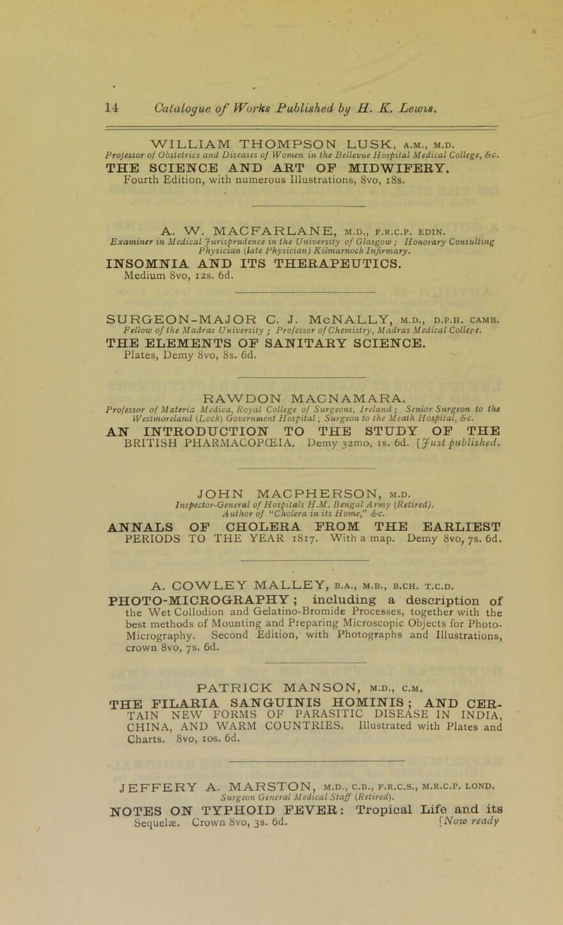 WILLIAM THOMPSON LUSK, a.m., m.d. Projcssor of Obstetrics and Diseases of Women in the Bellevue Hospital Medical College^ &c, THE SCIENCE AND ART OP MIDWIFERY. Fourth Edition, with numerous Illustrations, 8vo, i8s. A. W. MACFARLANK, m.d., f.r.c.p. edin. Examiner in Medical Jurisprudence in the University of Glasgow; Honorary Consulting Physician {late Physician) Kilmarnock htjirmary. INSOMNIA AND ITS THERAPEUTICS. Medium 8vo, 12s. 6d. SURGEON-MAJOR C. J. MeNALLY, m.d., d.p.h. cams. Fellow of the Madras University ; Professor of Chemistry, Madras Medical College. THE ELEMENTS OP SANITARY SCIENCE. Plates, Demy 8vo, 8s. 6d. RAWDON MACNAMARA. Professor of Materia Medica, Royal College of Surgeons, Ireland; Senior Surgeon to the Westmoreland {Lock) Government Hospital; Surgeon to the Meath Hospital, &c. AN INTRODUCTION TO THE STUDY OP THE BRITISH PHARMACOPCEIA. Demy 32mo, is. 6d. [Just published. JOHN MACPHERSON, m.d. Inspector-General of Hospitals H.M. Bengal Army {Retired), Author of Cholera in its Home, &c. ANNALS OP CHOLERA PROM THE EARLIEST PERIODS TO THE YEAR 1817. With a map. Demy 8vo, 7s. 6d. A. COWLEY MALLEY, b.a., m.b., b.ch. t.c.d. PHOTO-MICROGRAPHY; including a description of the Wet Collodion and Gelatino-Bromide Processes, together with the best methods of Mounting and Preparing Microscopic Objects for Photo- Micrography. Second Edition, with Photographs and Illustrations, crown 8vo, 7s. 6d. PATRICK MANSON, m.d., c.m. THE FILARIA SANGUINIS HOMINIS; AND CER- TAIN NEW FORMS OF PARASITIC DISEASE IN INDIA, CHINA, AND WARM COUNTRIES. Illustrated with Plates and Charts. 8vo, los. 6d. JEFFERY A. MARSTON, m.d., c.b., f.r.c.s., m.r.c.p. lond. Surgeon General Medical Staff {Retired). NOTES ON TYPHOID FEVER: Tropical Life and its SequeliB. Crown 8vo, 3s. 6d. {Now ready