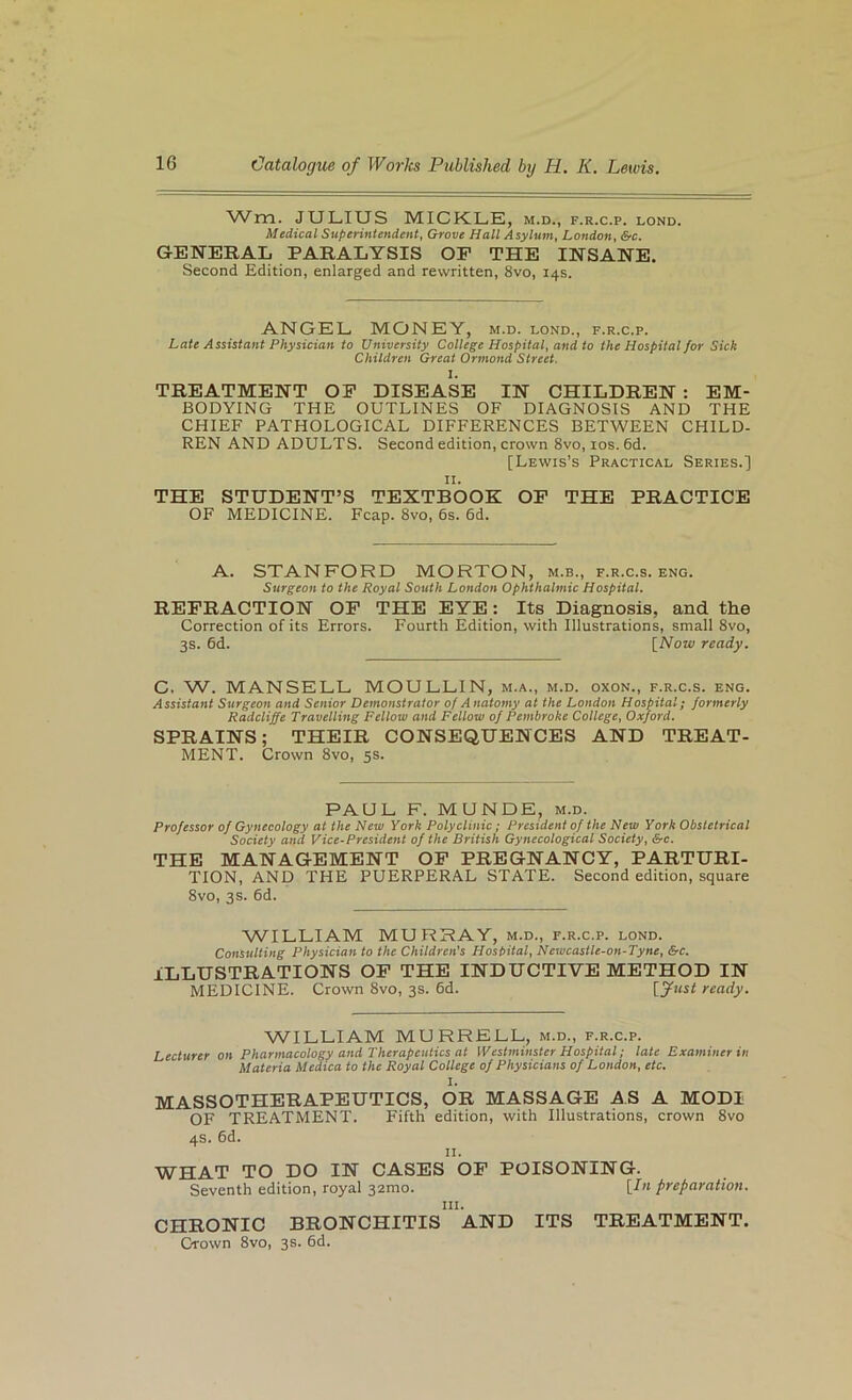 Wrn. JULIUS MICKLE, m.d., f.r.c.p. lond. Medical Superintendent, Grove Hall Asylum, London, Src. GENERAL PARALYSIS OP THE INSANE. Second Edition, enlarged and rewritten, 8vo, 14s. ANGEL MONEY, m.d. lond., f.r.c.p. Late Assistant Physician to University College Hospital, and to the Hospital for Sick Children Great Ormond Street. 1. TREATMENT OP DISEASE IN CHILDREN : EM- BODYING THE OUTLINES OF DIAGNOSIS AND THE CHIEF PATHOLOGICAL DIFFERENCES BETWEEN CHILD- REN AND ADULTS. Second edition, crown 8vo, los. 6d. [Lewis’s Practical Series.] II. THE STUDENT’S TEXTBOOK OP THE PRACTICE OF MEDICINE. Fcap. 8vo, 6s. 6d. A. STANFORD MORTON, m.b., f.r.c.s. eng. Surgeon to the Royal South London Ophthalmic Hospital. REPRACTION OP THE EYE: Its Diagnosis, and the Correction of its Errors. Fourth Edition, with Illustrations, small 8vo, 3s. 6d. [Now ready. C. W. MANSELL MOULLIN, m.a., m.d. oxon., f.r.c.s. eng. Assistant Surgeon and Senior Demonstrator of Anatomy at the London Hospital; formerly Radcliffe Travelling Fellow and Fellow of Pembroke College, Oxford. SPRAINS; THEIR CONSEQUENCES AND TREAT- MENT. Crown 8vo, 5s. PAUL F. MUNDE, m.d. Professor of Gynecology at the New York Polyclinic; President of the New York Obstetrical Society and Vice-President of the British Gynecological Society, &c. THE MANAGEMENT OP PREGNANCY, PARTURI- TION, AND THE PUERPERAL STATE. Second edition, square 8vo, 3s. 6d. WILLIAM MURRAY, m.d., f.r.c.p. lond. Consulting Physician to the Children's Hospital, Newcastle-on-Tyne, &c. ILLUSTRATIONS OP THE INDUCTIVE METHOD IN MEDICINE. Crown 8vo, 3s. 6d. ready. WILLIAM MURRELL, m.d., f.r.c.p. Lecturer on Pharmacology and Therapeutics at Westminster Hospital; late Examiner in Materia Medica to the Royal College of Physicians of London, etc. I. MASSOTHERAPEUTICS, OR MASSAGE AS A MODI OF TREATMENT. Fifth edition, with Illustrations, crown 8vo 4s. 6d. II. WHAT TO DO IN CASES OP POISONING. Seventh edition, royal 32mo. [In preparation. III. CHRONIC BRONCHITIS AND ITS TREATMENT. Crown 8vo, 3s. 6d.
