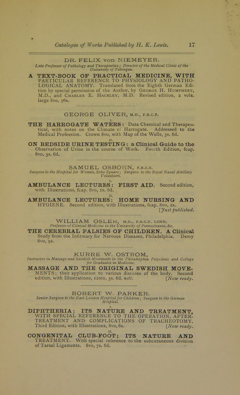 DR. FELIX von NIEMEYER. Late Professor of Pathology and Therapeutics ; Director of the Medical Clinic of the University of Tubingen. A TEXT-BOOK OF PRACTICAL MEDICINE, WITH PARTICULAR REFERENCE TO PHYSIOLOGY AND PATHO- LOGICAL ANATOMY. Translated from the Eighth German Edi- tion by special permission of the Author, by George H. Humpherv, M.D., and Charles E. Hackley, M.D. Revised edition, 2 vols. large 8vo, 36s. GEORGE OLIVER, m.d., f.r.c.p. 1. THE HARROGATE WATERS : Data Chemical and Therapeu- tical, with notes on the Climate of Harrogate. Addressed to the Medical Profession. Crown 8vo, with Map of the Wells, 3s. 6d. ON BEDSIDE URINE TESTING: a Clinical Guide to the Observation of Urine in the course of Work. Fourth Edition, fcap. 8vo, 3s. 6d. SAMUEL OSBORN, f.r.c.s. Surgeon to the Hospital for Women, Soho Square; Surgeon to the Royal Naval Artillery Volunteers. AMBULANCE LECTURES’: FIRST AID. Second edition, with Illustrations, fcap. 8vo, is. 6d. AMBULANCE LECTURES^’ HOME NURSING AND HYGIENE. Second edition, with Illustrations, fcap. 8vo, 2S. [fust published. WILLIAM OSLER, m.d., f.r.c.p. lond. Professor of Clinical Medicine in the University of Pennsylvania, S’C. THE CEREBRAL PALSIES OP CHILDREN. A CUnical Study from the Infirmary for Nervous Diseases, Philadelphia. Demy 8vo, 5s. KURRE W. OSTROM. Instructor in Massage and Swedish Movements in the Philadelphia Polyclinic and College for Graduates in Medicine. MASSAGE AND THE ORIGINAL SWEDISH MOVE- MENTS ; their application to various diseases of the body. Second edition, with Illustrations, i2mo, 3s. fid. nett. [Now ready. ROBERT W. PARKER. Senior Surgeon to the East London Hospital for Children i Surgeon to the German Hospital. DIPHTHERIA: ITS NATURE AND TREATMENT, WITH SPECIAL REFERENCE TO THE OPERATION, AFTER- TREATMENT AND COMPLICATIONS OF TRACHEOTOMY. Third Edition, with Illustrations, 8vo, fis. [Now ready. CONGENITAL CLUB-FOOT; ITS NATURE AND TREATMENT. With special reference to the subcutaneous division of Tarsal Ligaments. 8vo, 7s. fid.