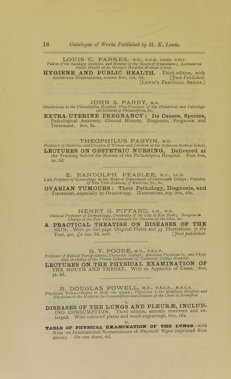 LOUIS C. PARKES, m.d., d.p.h. lond. univ. Fellow of the SuHitary Institute^ and Member of the Board of Examiners ; Lecturer on Public Health at St. George's Hospital Medical School. HYGIENE AND PUBLIC HEALTH. Third edition, with numerous Illustrations, crown 8vo, los. 6d. {fust Published. [Lewis’s Practical Series.] JOHN S. PARRY, m.d. Obstetrician to the Philadelphia Hospital, Vice-President of the Obstetrical and Pathologi- cal Societies oj Philadelphia, &c. EXTRA-UTERINE PREGNANCY ; Its Causes, Species, Pathological Anatomy, Clinical History, Diagnosis, Prognosis and Treatment. 8vo, 8s. THEOPHILUS PARVIN, m.d. Professor of Obstetrics and Diseases of Women and Children at the Jefferson Medical School. LECTURES ON OBSTETRIC NURSING, Delivered at the Training School for Nurses of the Philadelphia Hospital. Post 8vo, 2s. 6d. E. RANDOLPH PEASLEE, m.d., ll.d. Late Professor of Gyncecology in the Medical Department of Dartmouth College; Presiden. of New York Academy of Medicine, &c., &c, OVARIAN TUMOURS : Their Pathology, Diagnosis, and Treatment, especially by Ovariotomy. Illustrations, roy. 8vo, i6s. HENRY G. PIFFARD, a.m., m.d. Clinical Professor of Dermatology, University of the City of New York ; Surgeon in Charge of the New York Dispensary for Diseases of the Skin, &-c. A PRACTICAL TREATISE ON DISEASES OP THE SKIN. With 50 full page Original Plates and 33 Illustrations in the Text, 4to, £z 12s. 6d. nett. ' [y«ii published. G. V. POORE, M.D., F.R.C.P. Professor of Medical Jurisprudence, University College; Assistant Physician to, and Physi- cian in charge of the Throat Department of. University College Hospital. LECTURES ON THE PHYSICAL EXAMINATION OP THE MOUTH AND THROAT. With an Appendix of Cases. 8vo, 3s. 6d. R. DOUGLAS POWELL, m.d., f.r.c.p., m.r.c.s. Physician Extra-ordinary to H.M. the Queen; Physician to the Middlesex Hospital and Physician to the Hospital for Consumption and Diseases of the Chest at Brompton. DISEASES OP THE LUNGS AND PLEURA, INCLUD- ING CONSUMPTION. Third edition, entirely rewritten and en- larged. With coloured plates and wood engravings, 8vo, i6s. n. TABLE or PHYSICAL EXAMINATION OP THE LUNGS—with Note on International Nomenclature of Physical Signs (reprinted from above). On one sheet, 6d.