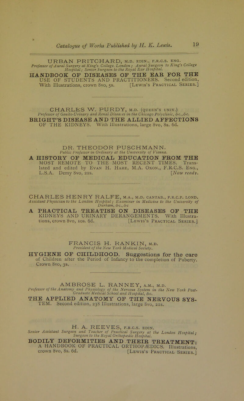URBAN PRITCHARD, m.d. edin., f.r.c.s. eng. Professor of Aural Surgery at King’s College, London; Aural Surgeon to King's College Hospital; Senior Surgeon to the Royal Ear Hospital. HANDBOOK OF DISEASES OF THE EAR FOR THE USE OF STUDENTS AND PRACTITIONERS. Second edition, With Illustrations, crown 8vo, 5s. [Lewis’s Practical Series.] CHARLBS W. PURDY, m.d. (queen’s univ.) Professor of Genito-Urinary and Renal Diseaies in the Chicago Polyclinic^ &c.^&c. BRIGHT’S DISEASE AND THE ALLIED AFFECTIONS OF THE KIDNEYS. With Illustrations, large 8vo, 8s. 6d. DR. THEODOR PUSCHMANN. Public Professor in Ordinary at the University of Vienna. A HISTORY OF MEDICAL EDUCATION FROM THE MOST REMOTE TO THE MOST RECENT TIMES. Trans- lated and edited by Evan H. Hare, M.A. Oxon., F.R.C.S. Eng., L.S.A. Demy 8vo, 21s. [Now ready. CHARLES HENRY RALFE, m.a., m.d. cantab., f.r.c.p. lond. Assistant Physician to the London Hospital; Examiner in Medicine to the University of Durham, &c., &c A PRACTICAL TREATISE ON DISEASES OF THE KIDNEYS AND URINARY DERANGEMENTS. With Illustra- tions, crown 8vo, los. 6d. [Lewis’s Practical Series.) FRANCIS H. RANKIN, m.d. President of the New York Medical Society. HYGIENE OF CHILDHOOD. Suggestions for the care of Children after the Period of Infancy to the completion of Puberty. Crown 8vo, 3s. AMBROSE L. RANNEY, a.m., m.d. Professor of the Anatomy and Physiology of the Nervous System in the New York Post- Graduate Medical School and Hospital, &c. THE A.PPLIED ANATOMY OP THE NERVOUS SYS- TEM. Second edition, 238 Illustrations, large 8vo, 21s. H. A. REEVES, f.r.c.s. edin. Senior Assistant Surgeon and Teacher of Practical Surgery at the London Hospital • Surgeon to the Royal Orthopiedic Hospital. ’ BODILY DEFORMITIES AND THEIR TREATMENT- A HANDBOOK OF PRACTICAL ORTHOPAEDICS. Illustrations', crown 8vo, 8s. 6d. [Lewis’s Practical Series.]