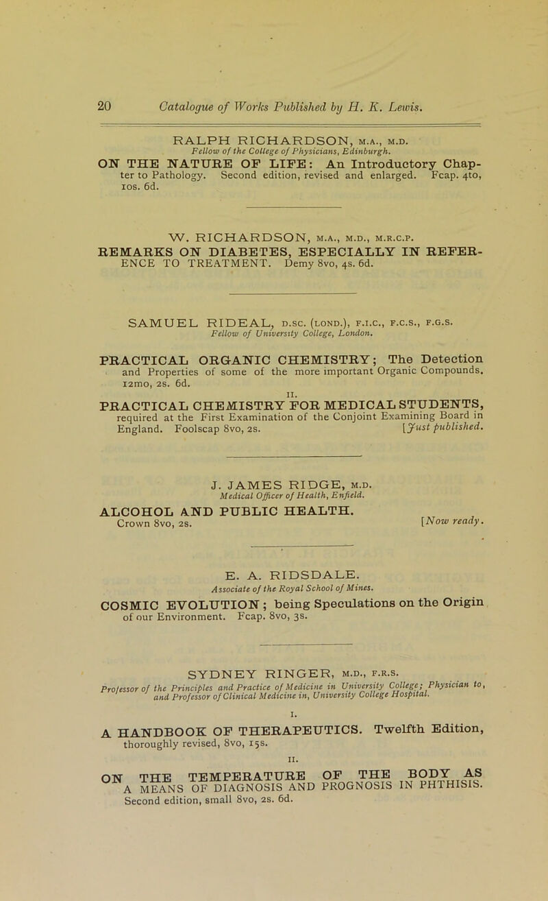 RALPH RICHARDSON, m.a., m.d. Fellow of the College of Physicians, Edinburgh, ON THE NATURE OF LIFE: An Introductory Chap- ter to Pathology. Second edition, revised and enlarged. Fcap. 410, los. 6d. W. RICHARDSON, m.a., m.d., m.r.c.p. REMARKS ON DIABETES, ESPECIALLY IN REFER- ENCE TO TREATMENT. Demy 8vo, 4s. 6d. SAMUEL RIDEAL^ d.sc. (lond.), f.i.c., f.c.s., f.g.s. Fellow of Uinverstty College, London. PRACTICAL ORGANIC CHEMISTRY; The Detection and Properties of some of the more important Organic Compounds. i2mo, 2s. 6d. PRACTICAL CHEMISTRY FOR MEDICAL STUDENTS, required at the First Examination of the Conjoint Examining Board in England. Foolscap 8vo, 2s. ptiblished. J. JAMES RIDGE, m.d. Medical Officer of Health, Enfield. ALCOHOL AND PUBLIC HEALTH. Crown 8vo, 2s. ready. E. A. RIDSDALE. Associate of the Royal School of Mines, COSMIC EVOLUTION ; being Speculations on the Origin of our Environment. Fcap. 8vo, 3s. SYDNEY RINGER, m.d., f.r.s. Protestor of the Principles and Practice of Medicine in University College; Physician to, and Professor of Clinical Medicine in. University College Hospital. I. A HANDBOOK OP THERAPEUTICS. Twelfth Edition, thoroughly revised, 8vo, 15 s. II. ON THE TEMPERATURE OP THE A MEANS OF DIAGNOSIS AND PROGNOSIS Second edition, small 8vo, 2s. 6d. BODY AS IN PHTHISIS.