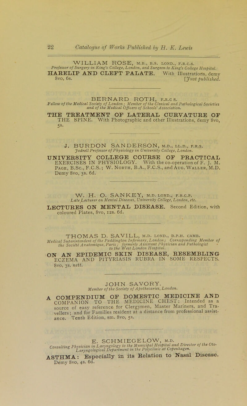WILLIAM ROSE, m.b., b.s. bond., f.r.c.s. Professor of Surgery in King’s College, London, and Surgeon to King's College Hospital. SEABiSLIF AND CLEFT FALATE. With Illustrations, demy 8vo, 6s. [Just published. BERNARD ROTH, f.r.c s. Fellow of the Medical Society of London; Member of the Clinical and Pathological Societies and of the Medical Officers of Schools' Association. THE TREATMENT OF LATERAL CURVATURE OF THE SPINE. With Photographic and other Illustrations, demy 8vo, 5S- J, BURDON SANDERSON, m.d., ll.d., f.r.s. Jodrell Professor of Physiology in University College, London. UNIVERSITY COLLEGE COURSE OF FRACTICAL EXERCISES IN PHYSIOLOGY. With the co-operation of F. J. M. Page, B.Sc., F.C.S. ; W. North, B.A., F.C.S., and Aug. Walber, M.D. Demy 8vo, 3s. 6d. W. H. O. SAN KEY, m.d. bond., f.r.c.p. Late Lecturer on Mental Diseases, University College, London, etc. LECTURES ON MENTAL DISEASE. Second Edition, with coloured Plates, 8vo, 12s. 6d. THOMAS D. SAVILL, m.d. bond., d.p.h. camb. Medical Suberintendent of the Paddington Infirmary, London; Corresponding Member of the Sociiti Anatomique, Paris; formerly Assistant Physician and Pathologist to the West London Hospital. ON AN EFIDEMIC SKIN DISEASE, RESEMBLING ECZEMA AND PITYRIASIS RUBRA IN SOME RESPECTS. 8vo, 3s. nett. JOHN SAVORY. Member of the Society of Apothecaries, London. COMFENDIUM OF DOMESTIC MEDICINE AND COMPANION TO THE MEDICINE CHEST; Intended as a source of easy reference for Clergymen, Master Mariners, and Tra- vellers ; and for Families resident at a distance from professional assist- ance. Tenth Edition, sm. 8vo, 5s. E. SCHMIEGELOW, m.d. Consulting Physician in Laryngology to the Municipal Hospital and Director of the Oto- ^ Laryngological Department in the Polyclinic at Copenhagen. ASTHMA: Especially in its Relation to Nasal Disease. Demy 8vo, 4s. 6d.