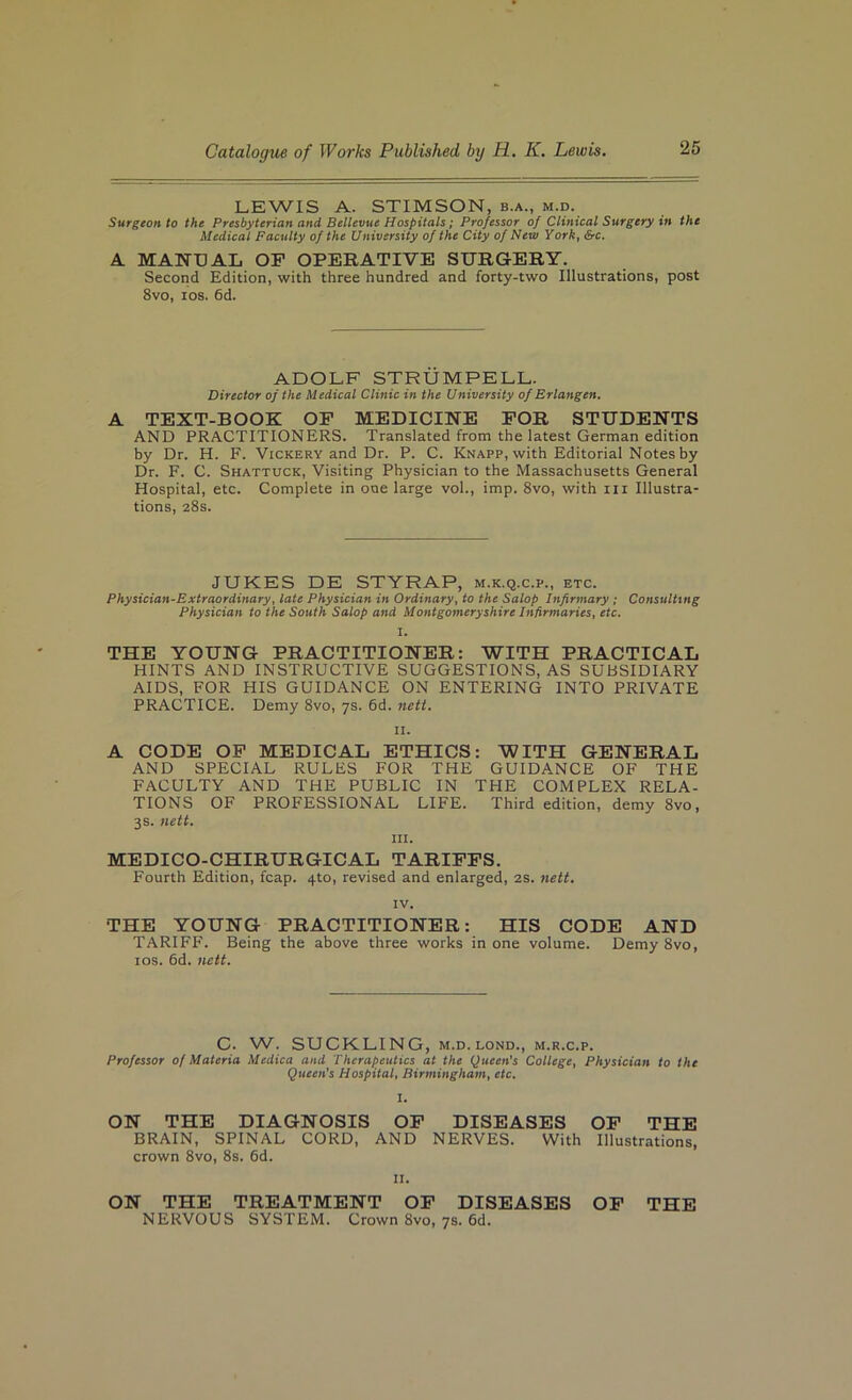 LEWIS A. STIMSON, b.a., m.d. Surgeon to the Presbyterian and Bellevue Hospitals; Professor of Clinical Surgery in the Medical Faculty of the University of the City of New York, &c, A MANUAL OP OPERATIVE SURGERY. Second Edition, with three hundred and forty-two Illustrations, post 8vo, los. 6d. ADOLF STRUMPELL. Director of the Medical Clinic in the University of Erlangen, A TEXT-BOOK OP MEDICINE POR STUDENTS AND PRACTITIONERS. Translated from the latest German edition by Dr. H. F. Vickery and Dr. P. C. Knapp, with Editorial Notes by Dr. F. C. Shattuck, Visiting Physician to the Massachusetts General Hospital, etc. Complete in one large vol., imp. 8vo, with iii Illustra- tions, 28s. JUKES DE STYRAP, m.k.q.c.p., etc. Physician-Extraordinary, late Physician in Ordinary, to the Salop Infirmary ; Consulting Physician to the South Salop and Montgomeryshire Infirmaries, etc. I. THE YOUNG PRACTITIONER: WITH PRACTICAL HINTS AND INSTRUCTIVE SUGGESTIONS, AS SUBSIDIARY AIDS, FOR HIS GUIDANCE ON ENTERING INTO PRIVATE PRACTICE. Demy 8vo, 7s. 6d. neti. II. A CODE OP MEDICAL ETHICS: WITH GENERAL AND SPECIAL RULES FOR THE GUIDANCE OF THE FACULTY AND THE PUBLIC IN THE COMPLEX RELA- TIONS OF PROFESSIONAL LIFE. Third edition, demy 8vo, 3s. nett. III. MEDICO-CHIRURGICAL TARIPPS. Fourth Edition, fcap. 4to, revised and enlarged, 2S. nett. IV. THE YOUNG PRACTITIONER: HIS CODE AND TARIFF. Being the above three works in one volume. Demy 8vo, los. 6d. nett. C. W. SUCKLING, M.D. LOND., m.r.c.p. Professor of Materia Medica and Therapeutics at the Queen's College, Physician to the Queen’s Hospital, Birmingham, etc. ON THE DIAGNOSIS OP DISEASES OP THE BRAIN, SPINAL CORD, AND NERVES. With Illustrations, crown 8vo, 8s. 6d. II. ON THE TREATMENT OP DISEASES OP THE NERVOUS SYSTEM. Crown 8vo, 7s. 6d.