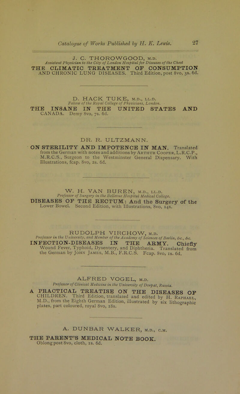J. C. THOROWGOOD, m.d. Assistant Physician to the City of London Hospital for Diseases of the Chest THEI CLIMATIC TREATMENT OP CONSUMPTION AND CHRONIC LUNG DISEASES. Third Edition, post 8vo, 3s. 6d. D. HACK TUKE, m.d., ll.d. Fellow of the Royal College of Physicians^ London. THE INSANE IN THE UNITED STATES AND CANADA. Demy 8vo, 7s. 6d. DR. R. ULTZMANN. ON STERILITY AND IMPOTENCE IN MAN. Translated from the German with notes and additions by Arthur Cooper, L.R.C.P., M.R.C.S., Surgeon to the Westminster General Dispensary, With Illustrations, fcap. 8vo, 2s. 6d. W. H. VAN BUREN, m.d., ll.d. Professor of Surgery in the Bellevue Hospital Medical College, DISEASES OP THE RECTUM: And th.0 Surgery of the Lower Bowel. Second Edition, with Illustrations, 8vo, 14s. RUDOLPH VIRCHOW, m.d. Professor in the University, and Member of the Academy of Sciences of Berlin, &c., Src INPECTION-DISEASES IN THE ARMY. Chiefly Wound Fever, Typhoid, Dysentery, and Diphtheria. Translated from the German by John James, M.B., F.R.C.S. Fcap. 8vo, is. 6d. ALFRED VOGEL, m.d. Professor of Clinical Medicine in the University of Dorpat, Russia. A PRACTICAL TREATISE ON THE DISEASES OP CHILDREN. Third Edition, translated and edited by H. Raphael M.D., from the Eighth German Edition, illustrated by six lithographic plates, part coloured, royal 8vo, i8s. ^ ^ A. DUNBAR WALKER, m.d., c.m. THE PARENT’S MEDICAL NOTE BOOK. Oblong post 8vo, cloth, is. 6d.