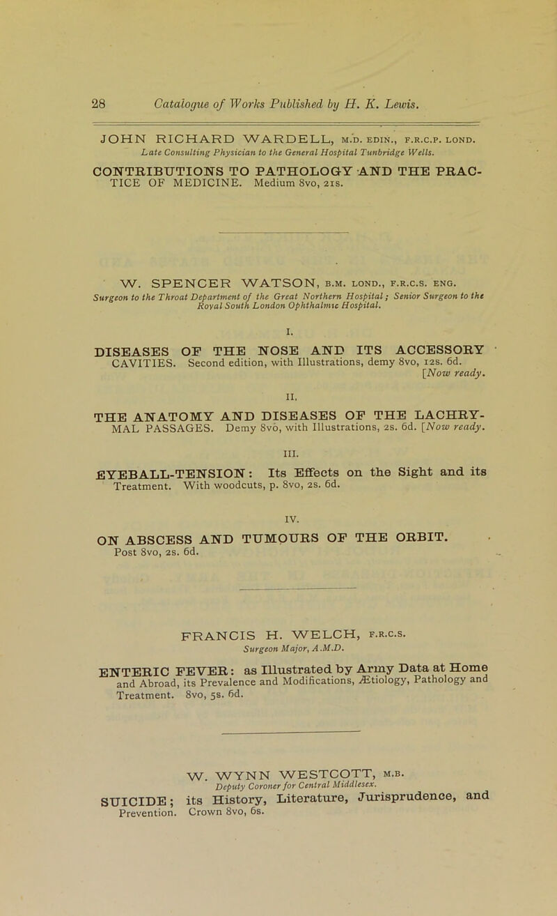 JOHN RICHARD WARDELL, m.'d. edin., f.r.c.p. lond. Late Consulting Physician to the General Hospital Tunbridge Wells. CONTRIBUTIONS TO PATHOLOGY AND THE PRAC- TICE OF MEDICINE. Medium 8vo, 21s. W. SPENCER WATSON, b.m. lond., f.r.c.s. eng. Surgeon to the Throat Department of the Great Northern Hospital; Senior Surgeon to the Royal South London Ophthalmic Hospital. I. DISEASES OP THE NOSE AND ITS ACCESSORY CAVITIES. Second edition, with Illustrations, demy 8vo, 12s. 6d. [Now ready. II. THE ANATOMY AND DISEASES OP THE LACHRY- MAL PASSAGES. Demy 8v6, with Illustrations, 2s. 6d. [Now ready. III. EYEBALL-TENSION: Its Effects on the Sight and its Treatment. With woodcuts, p. 8vo, 2S. 6d. IV. ON ABSCESS AND TUMOURS OP THE ORBIT. Post 8vo, 2S. 6d. FRANCIS H. WELCH, f.r.c.s. Surgeon Major, A .M.D. ENTERIC PEVER: as Illustrated by Army Data at Home and Abroad, its Prevalence and Modifications, Altiology, Pathology and Treatment. 8vo, 5s. fid. W. WYNN WESTCOTT, m.b. Deputy Coroner for Central Middlesex. SUICIDE; its History, Literature, Jurisprudence, and Prevention. Crown 8vo, 6s.