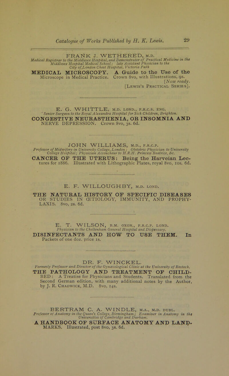 FRANK J. WETHERED, M.D. Medical Registrar to the Middlesex Hospital, and Demonstrator of Practical Medicine in the Middlesex Hospital Medical School; late Assistant Physician to the City of,London Chest Hospital^ Victoria Park MEDICAL MICROSCOPY. A Guide to the Use of the Microscope in Medical Practice. Crown 8vo, with Illustrations, gs. [Now ready. [Lewis’s Practical Series]. E. G. WHITTLE, m.d. lond., f.r.c.s. eng. 'Senior Surgeon to the Royal Alexandra Hospital for Sick Children, Brighton. CONGESTIVE NEURASTHENIA, OR INSOMNIA AND NERVE DEPRESSION. Crown 8vo, 3s. 6d. JOHN WILLIAMS, m.d., f.r.c.p. Professor of Midwifery in University College, London; Obstetric Physician to University College Hospital; Physician Accoucheur to H.R.H. Princess Beatrice, &c. CANCER OP THE UTERUS: Being the Harveian Lec- tures for 1886. Illustrated with Lithographic Plates, royal 8vo, los. 6d. E. F. WILLOUGHBY, m.d. lond. THE NATURAL HISTORY OP SPECIPIC DISEASES OR STUDIES IN CETIOLOGY, IMMUNITY, AND PROPHY- LAXIS. 8vo, 2S. 6d. E. T. W'lLSON, B.M. oxoN., f.r.c.p. lond. Physician to the Cheltenham General Hospital and Dispensary. DISINPECTANTS AND HOW TO USE THEM. In Packets of one doz. price is. DR. F. WINCKEL. Formerly Professor and Director of the Gynecological Clinic at the University of Rostock, THE PATHOLOGY AND TREATMENT OP CHILD- BED : A Treatise for Physicians and Students. Translated from the Second German edition, with many additional notes by the Author, by J. R. Chadwick, M.D. 8vo, 14s. BERTRAM C. A. W'INDLE, m.a., m.d. dubl. Professor 0/ Anatomy in the Queen’s College, Birmingham; Examiner in Anatomy in the Untversities of Cambridge and Durham. A HANDBOOK OP SURPACE ANATOMY AND LAND- MARKS. Illustrated, post 8vo, 38. 6d.