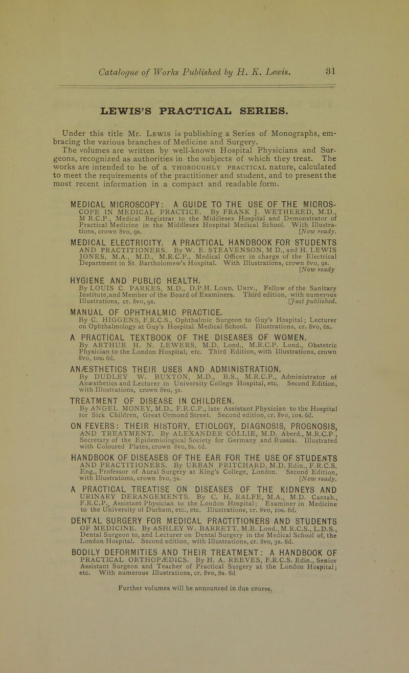 LEWIS’S PRACTICAL SERIES. Under this title Mr. Lewis is publishing a Series of Monographs, em- bracing the various branches of Medicine and Surgery. The volumes are written by well-known Hospital Physicians and Sur- geons, recognized as authorities in the subjects of which they treat. The works are intended to be of a thoroughly practic.^l nature, calculated to meet the requirements of the practitioner and student, and to present the most recent information in a compact and readable form. MEDICAL MICROSCOPY: A GUIDE TO THE USE OF THE MICROS- COPE IN MEDICAL PRACTICE. By FRANK J. WETHERED, M.D., M R.C.P., Medical Registrar to the Middlesex Hospital and Demonstrator of Practical Medicine in the Middlesex Hospital Medical School. With Illustra- tions, crown 8vo, gs. [Now ready. MEDICAL ELECTRICITY. A PRACTICAL HANDBOOK FOR STUDENTS AND PRACTITIONERS. By W. E. STEAVENSON, M D„ and H. LEWIS iONES, M.A., M.D., M.R.C.P., Medical Officer in charge of the Electrical department in St. Bartholomew's Hospital. With Illustrations, crown 8vo, 9s. [Now ready HYGIENE AND PUBLIC HEALTH. By LOUIS C. PARKES, M.D., D.P.H. Lond. Univ., Fellow of the Sanitary Institute,and Member of the Board of Examiners. Third edition, with numerous Illustrations, cr. 8vo, 9s. [Just published. MANUAL OF OPHTHALMIC PRACTICE. By C. HIGGENS, F.R.C.S., Ophthalmic Surgeon to Guy’s Hospital; Lecturer on Ophthalmology at Guy's Hospital Medical School. Illustrations, cr. 8vo, 6s. A PRACTICAL TEXTBOOK OF THE DISEASES OF WOMEN. By ARTHUR H. N. LEWERS, M.D. Lond., M.R.C.P. Lond.^ Obstetric Physician to the London Hospital, etc. Third Edition, with Illustrations, crown 8vo, losi 6d. AN/ESTHETICS THEIR USES AND ADMINISTRATION. By DUDLEY W. BUXTON, M.D., B.S., M.R.C.P., Administrator of Anaisthetics and Lecturer in University College Hospital, etc. Second Edition, with Illustrations, crown 8vo, 5s. TREATMENT OF DISEASE IN CHILDREN. By ANGEL MONEY, M.D., F.R.C.P., late Assistant Physician to the Hospital tor Sick Children, Great Ormond Street. Second edition, cr. 8vo, los. 6d. ON FEVERS: THEIR HISTORY, ETIOLOGY, DIAGNOSIS, PROGNOSIS, AND TREATMENT. By ALEXANDER COLLIE, M.D. Aberd., M.R.C.P., Secretary of the Epidemiological Society for Germany and Russia. Illustrated with Coloured ‘ Plates, crown 8vo, 8s. 6d. HANDBOOK OF DISEASES OF THE EAR FOR THE USE OF STUDENTS AND PRACTITIONERS. By URBAN PRITCHARD, M.D. Edin., F.R.C.S. Eng., Professor of Aural Surgery at King’s College, London. Second Edition, with Illustrations, crown 8vo, 5s. [Now ready. A PRACTICAL TREATISE ON DISEASES OF THE KIDNEYS AND URINARY DERANGEMENTS. By U. H. RALFE, M.A., M.D. Cantab., F.R.C.P., Assistant Physician to the London Hospital; Examiner in Medicine to the University oi Durham, etc., etc. Illustrations, cr. 8vo, los. Gd. DENTAL SURGERY FOR MEDICAL PRACTITIONERS AND STUDENTS OF MEDICINE. By ASHLEY W. BARRETT, M.B. Lond., M.R.C.S., L.D.S., Dental Surgeon to, arid Lecturer on Dental Surgery in the Medical School of, the London Hospital. Second edition, with Illustrations, cr. 8vo, 3s. Gd. BODILY DEFORMITIES AND THEIR TREATMENT: A HANDBOOK OF PRACTICAL ORTHOP.rEDICS. By H. A. REEVES, F.R.C.S. Edin., Senior Assistant Surgeon and Teacher of Practical Surgery at the London Hospital; etc. With numerous Illustrations, cr, 8vo, 8s. Gd Further volumes will be announced in due course.
