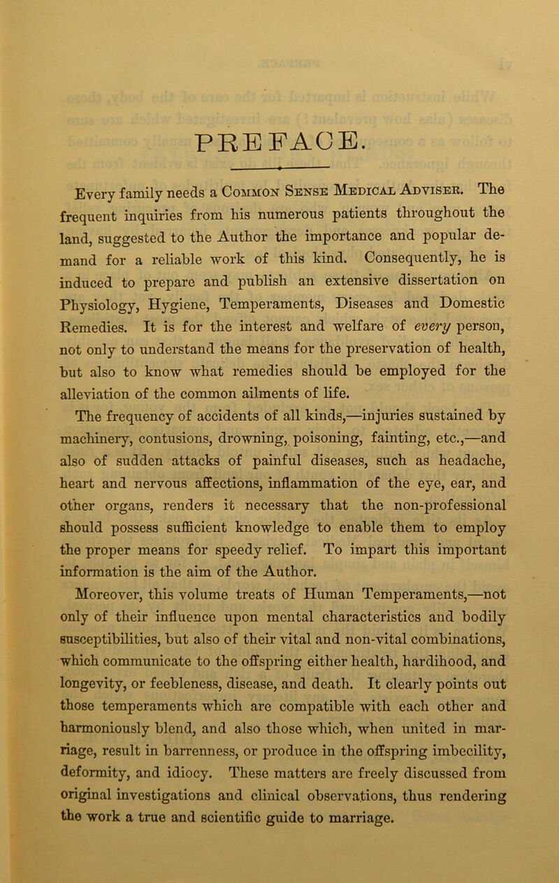 PREFACE. Every family needs a Common Sense Medical Adviser. The frequent inquiries from liis numerous patients throughout the land, suggested to the Author the importance and popular de- mand for a reliable work of this kind. Consequently, he is induced to prepare and publish an extensive dissertation on Physiology, Hygiene, Temperaments, Diseases and Domestic Remedies. It is for the interest and welfare of every person, not only to understand the means for the preservation of health, but also to know what remedies should be employed for the alleviation of the common ailments of life. The frequency of accidents of all kinds,—injuries sustained by machinery, contusions, drowning, poisoning, fainting, etc.,—and also of sudden attacks of painful diseases, such as headache, heart and nervous affections, inflammation of the eye, ear, and other organs, renders it necessary that the non-professional should possess sufficient knowledge to enable them to employ the proper means for speedy relief. To impart this important information is the aim of the Author. Moreover, this volume treats of Human Temperaments,—not only of their influence upon mental characteristics and bodily susceptibilities, but also of their vital and non-vital combinations, which communicate to the offspring either health, hardihood, and longevity, or feebleness, disease, and death. It clearly points out those temperaments which are compatible with each other and harmoniously blend, and also those which, when united in mar- riage, result in barrenness, or produce in the offspring imbecility, deformity, and idiocy. These matters are freely discussed from original investigations and clinical observations, thus rendering the work a true and scientific guide to marriage.