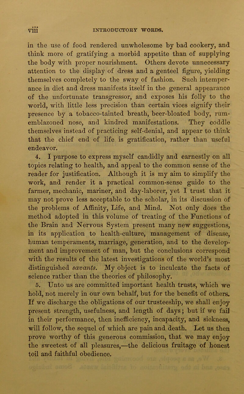 in the use of food rendered unwholesome by bad cookery, and think more of gratifying a morbid appetite than of supplying the body with proper nourishment. Others devote unnecessary attention to the display of dress and a genteel figure, yielding themselves completely to the sway of fashion. Such intemper- ance in diet and dress manifests itself in the general appearance of the unfortunate transgressor, and exposes his folly to the world, with little less precision than certain vices signify their presence by a tobacco-tainted breath, beer-bloated body, rum- emblazoned nose, and kindred manifestations. They coddle themselves instead of practicing self-denial, and appear to think that the chief end of life is gratification, rather than useful endeavor. 4. I purpose to express myself candidly and earnestly on all topics relating to health, and appeal to the common sense of the reader for justification. Although it is my aim to simplify the work, and render it a practical common-sense guide to the farmer, mechanic, mariner, and day-laborer, yet I trust that it may not prove less acceptable to the scholar, in its discussion of the problems of Affinity, Life, and Mind. Not only does the method adopted in this volume of treating of the Functions of the Brain and Nervous System present many new suggestions, in its application to health-culture, management of disease, human temperaments, marriage, generation, and to the develop- ment and improvement of man, but the conclusions correspond with the results of the latest investigations of the world’s most distinguished savants. My object is to inculcate the facts of science rather than the theories of philosophy. 5. Unto us are committed important health trusts, which we hold, not merely in our own behalf, but for the benefit of others. If we discharge the obligations of our trusteeship, we shall enjoy present strength, usefulness, and length of days; but if we fail in their performance, then inefficiency, incapacity, and siokness, will follow, the sequel of which are pain and death. Let us then prove worthy of this generous commission, that we may enjoy the sweetest of all pleasures,—the delicious fruitage of honest toil and faithful obedience.
