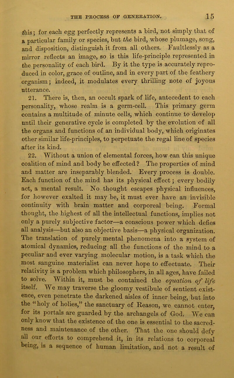 this; for each egg perfectly represents a bird, not simply that of a particular family or species, but the bird, whose plumage, song, and disposition, distinguish it from all others. Faultlessly as a mirror reflects an image, so is this life-principle represented in the personality of each bird. By it the type is accurately repro- duced in color, grace of outline, and in every part of the feathery organism; indeed, it modulates every thrilling note of joyous utterance. 21. There is, then, an occult spark of life, antecedent to each personality, whose realm is a germ-cell. This primary germ contains a multitude of minute cells, which continue to develop until their generative cycle is completed by the evolution of all the organs and functions of an individual body, which originates other similar life-principles, to perpetuate the regal line of species after its kind. 22. Without a union of elemental forces, how can this unique coalition of mind and body be effected ? The properties of mind and matter are inseparably blended. Every process is double. Each function of the mind has its physical effect; every bodily act, a mental result. No thought escapes physical influences, for however exalted it may be, it must ever have an invisible continuity with brain matter and corporeal being. Formal thought, the highest of all the intellectual functions, implies not only a purely subjective factor—a conscious power which defies all analysis—but also an objective basis—a physical organization. The translation of purely mental phenomena into a system of atomical dynamics, reducing all the functions of the mind to a peculiar and ever varying molecular motion, is a task which the most sanguine materialist can never hope to effectuate. Their relativity is a problem which philosophers, in all ages, have failed to solve. Within it, must be contained the equation of life itself. We may traverse the gloomy vestibule of sentient exist- ence, even penetrate the darkened aisles of inner being, but into the “ holy of holies,” the sanctuary of Reason, we cannot enter, for its portals are guarded by the archangels of God. We can only know that the existence of the one is essential to the sacred- ness and maintenance of the other. That the one should defy all our efforts to comprehend it, in its relations to corporeal being, is a sequence of human limitation, and not a result of