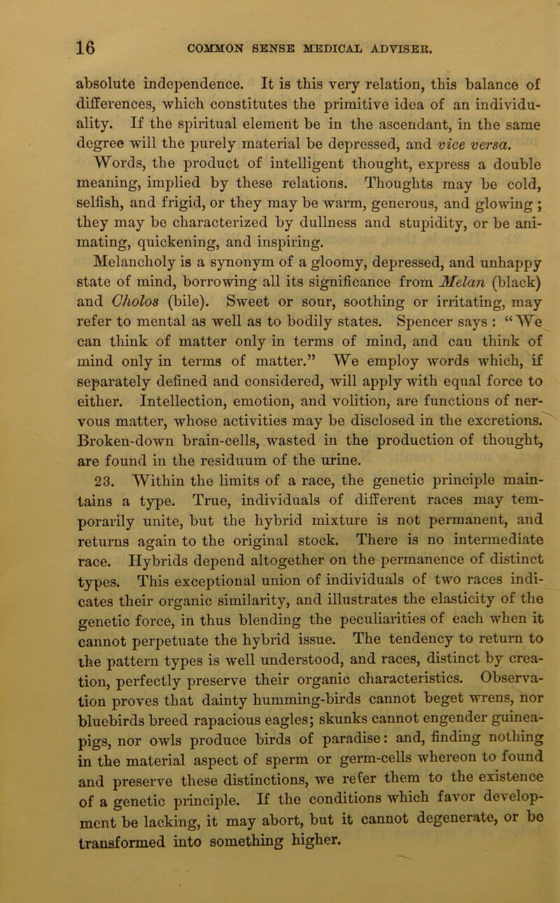 absolute independence. It is this veiy relation, this balance of differences, which constitutes the primitive idea of an individu- ality. If the spiritual element be in the ascendant, in the same degree will the purely material be depressed, and vice versa. Words, the product of intelligent thought, express a double meaning, implied by these relations. Thoughts may be cold, selfish, and frigid, or they may be warm, generous, and glowing ; they may be characterized by dullness and stupidity, or be ani- mating, quickening, and inspiring. Melancholy is a synonym of a gloomy, depressed, and unhappy state of mind, borrowing all its significance from Melan (black) and Cholos (bile). Sweet or sour, soothing or irritating, may refer to mental as well as to bodily states. Spencer says : “We can think of matter only in terms of mind, and can think of mind only in terms of matter.” We employ words which, if separately defined and considered, will apply with equal force to either. Intellection, emotion, and volition, are functions of ner- vous matter, whose activities may be disclosed in the excretions. Broken-down brain-cells, wasted in the production of thought, are found in the residuum of the urine. 23. Within the limits of a race, the genetic principle main- tains a type. True, individuals of different races may tem- porarily unite, but the hybrid mixture is not permanent, and returns again to the original stock. There is no intermediate race. Hybrids depend altogether on the permanence of distinct types. This exceptional union of individuals of two races indi- cates their organic similarity, and illustrates the elasticity of the genetic force, in thus blending the peculiarities of each when it cannot perpetuate the hybrid issue. The tendency to return to the pattern types is well understood, and races, distinct by crea- tion, perfectly preserve their organic characteristics. Observa- tion proves that dainty humming-birds cannot beget wrens, nor bluebirds breed rapacious eagles; skunks cannot engender guinea- pigs, nor owls produce birds of paradise: and, finding nothing in the material aspect of sperm or germ-cells whereon to found and preserve these distinctions, we refer them to the existence of a genetic principle. If the conditions which favor develop- ment be lacking, it may abort, but it cannot degenerate, or bo transformed into something higher.