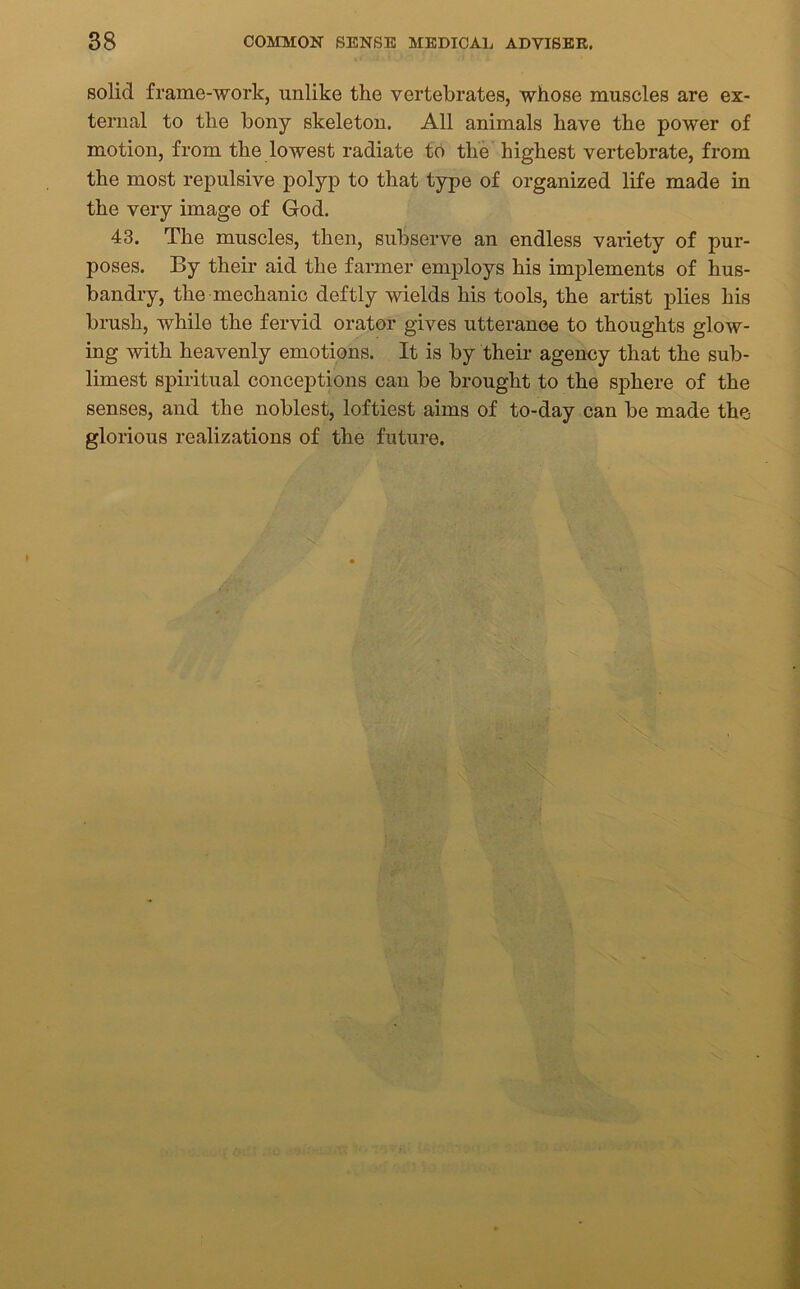 solid frame-work, unlike the vertebrates, whose muscles are ex- ternal to the bony skeleton. All animals have the power of motion, from the lowest radiate to the highest vertebrate, from the most repulsive polyp to that type of organized life made in the very image of God. 43. The muscles, then, subserve an endless variety of pur- poses. By their aid the farmer employs his implements of hus- bandry, the mechanic deftly wields his tools, the artist plies his brush, while the fervid orator gives utterance to thoughts glow- ing with heavenly emotions. It is by their agency that the sub- limest spiritual conceptions can be brought to the sphere of the senses, and the noblest, loftiest aims of to-day can be made the glorious realizations of the future.