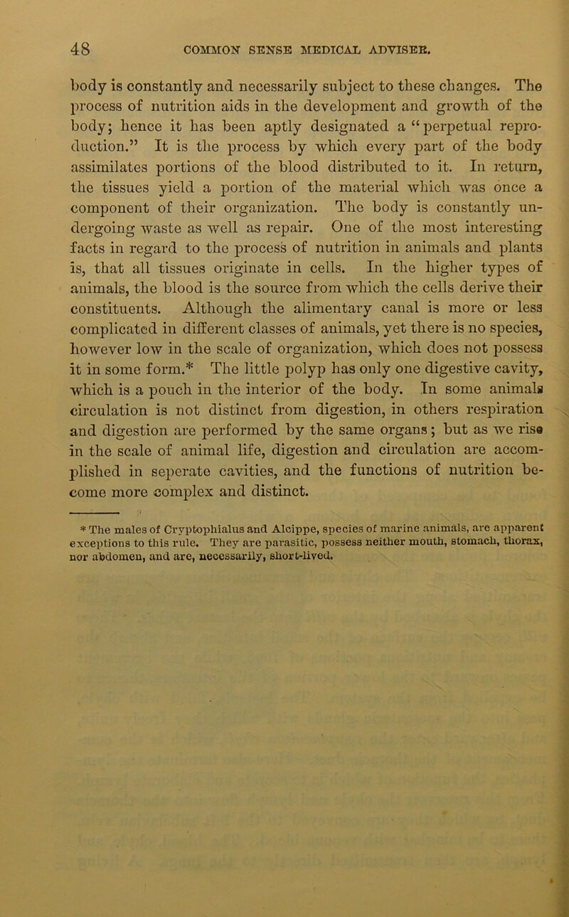 body is constantly and necessarily subject to these changes. The process of nutrition aids in the development and growth of the body; hence it has been aptly designated a “perpetual repro- duction.” It is the process by which every part of the body assimilates portions of the blood distributed to it. In return, the tissues yield a portion of the material which was once a component of their organization. The body is constantly un- dergoing Avaste as well as repair. One of the most interesting facts in regard to the process of nutrition in animals and plants is, that all tissues originate in cells. In the higher types of animals, the blood is the source from which the cells derive their constituents. Although the alimentary canal is more or less complicated in different classes of animals, yet there is no species, however low in the scale of organization, which does not possess it in some form.* The little polyp has only one digestive cavity, which is a pouch in the interior of the body. In some animals circulation is not distinct from digestion, in others respiration and digestion are performed by the same organs; but as we rise in the scale of animal life, digestion and circulation are accom- plished in seperate cavities, and the functions of nutrition be- come more complex and distinct. * The males of Cryptophialus and Alcippe, species of marine animals, are apparent exceptions to this rule. They are parasitic, possess neither mouth, stomach, thorax, nor abdomen, and are, necessarily, short-lived.