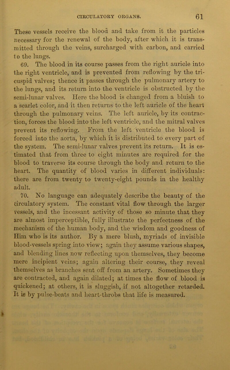 These vessels receive the blood and take from it the particles necessary for the renewal of the body, after which it is trans- mitted through the veins, surcharged with carbon, and carried to the lungs. 69. The blood in its course passes from the right auricle into the right ventricle, and is prevented from reflowing by the tri- cuspid valves; thence it passes through the pulmonary artery to the lungs, and its return into the ventricle is obstructed by the semi-lunar valves. Here the blood is changed from a bluish to a scarlet color, and it then returns to the left auricle of the heart through the pulmonary veins. The left auricle, by its contrac- tion, forces the blood into the left ventricle, and the mitral valves prevent its reflowing. From the left ventricle the blood is forced into the aorta, by which it is distributed to every part of the system. The semi-lunar valves prevent its return. It is es- timated that from three to eight minutes are required for the blood to traverse its course through the body and return to the heart. The quantity of blood varies in different individuals: there are from twenty to twenty-eight pounds in the healthy adult. 70. Ho language can adequately describe the beauty of the circulatory system. The constant vital flow through the larger vessels, and the incessant activity of those so minute that they are almost imperceptible, fully illustrate the perfectness of the mechanism of the human body, and the wisdom and goodness of Him who is its author. By a mere blush, myriads of invisible blood-vessels spring into view; again they assume various shapes, and blending lines now reflecting upon themselves, they become mere incipient veins; again altering their course, they reveal themselves as branches sent off from an artery. Sometimes they are contracted, and again dilated; at times the flow of blood is quickened; at others, it is sluggish, if not altogether retarded. It is by pulse-beats and heart-throbs that life is measured. *