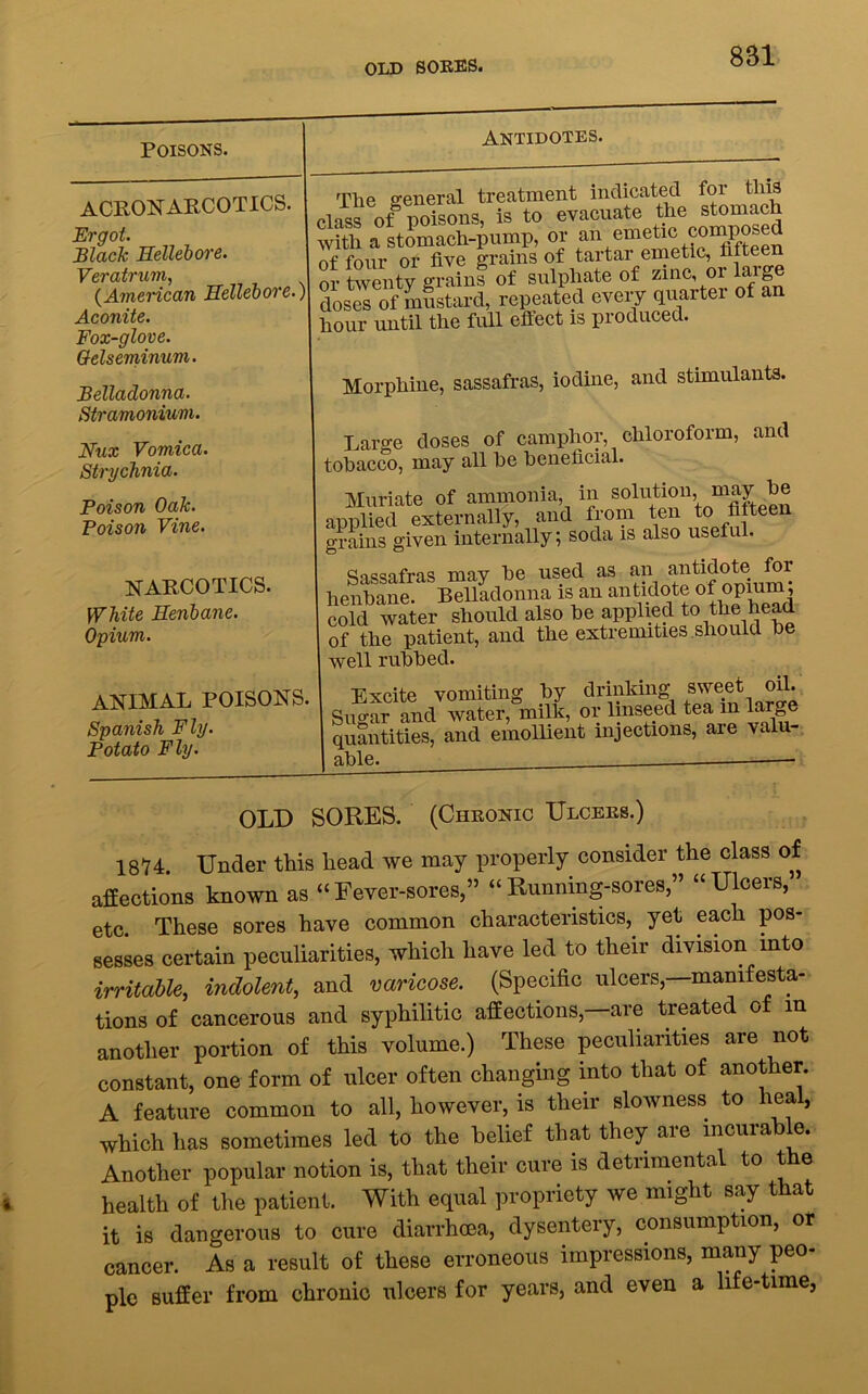 OLD SORES. Poisons. ACRONARCOTICS. Ergot. Black Hellebore. Veratrum, (American Hellebore., Aconite. Fox-glove. Oelseminum. Belladonna. Stramonium. Nux Vomica. Strychnia. Poison Oak. Poison Vine. NARCOTICS. White Henbane. Opium. animal poisons Spanish Fly. Potato Fly. Antidotes. The general treatment indicated foi this class of poisons, is to evacuate the stomach with a stomach-pump, or an emetic composed of four or five grains of tartar emetic, fifteen or twenty grains of sulphate of zinc or large doses of mustard, repeated every quarter of an hour until the full effect is produced. Morphine, sassafras, iodine, and stimulants. Large doses of camphor, chloroform, and tobacco, may all be beneficial. Muriate of ammonia, in solution, may be applied externally, and from ten to fifteen grains given internally; soda is also useful. Sassafras may be used as an antidote for henbane. Belladonna is an antidote of opium, cold water should also be applied to the head of the patient, and the extremities should be well rubbed. Excite vomiting by drinking sweet oil. Sugar and water, milk, or linseed tea in Large quantities, and emollient injections, aie valu able. -— OLD SORES. (Chronic Ulcers.) 1874. Under this liead we may properly consider the class of affections known as “Fever-sores,” “Running-sores” “Ulcers, etc. These sores have common characteristics, yet each pos- sesses certain peculiarities, which have led to their division into irritable, indolent, and varicose. (Specific ulcers,—manifesta- tions of cancerous and syphilitic affections,—are treated of in another portion of this volume.) These peculiarities are not constant, one form of ulcer often changing into that of another. A feature common to all, however, is their slowness to heal, which has sometimes led to the belief that they are incurable. Another popular notion is, that their cure is detrimental to the health of the patient. With equal propriety we might say that it is dangerous to cure diarrhoea, dysentery, consumption, or cancer. As a result of these erroneous impressions, many peo- ple suffer from chronic ulcers for years, and even a life-time,