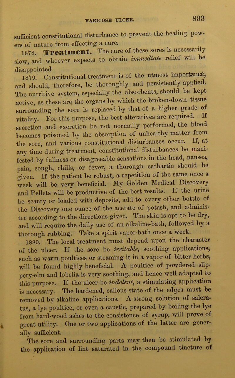 VARICOSE ULCER. sufficient constitutional disturbance to prevent the healing pow- ers of nature from effecting a cure. 1878 Treatment. The cure of these sores is necessanly slow, and whoever expects to obtain immediate relief will be disappointed 1879. Constitutional treatment is of the utmost importance^ and should, therefore, be thoroughly and persistently applied. The nutritive system, especially the absorbents, should be kept active, as these are the organs by which the broken-down tissue surrounding the sore is replaced by that of a higher grade of vitality. For this purpose, the best alteratives arc required. If secretion and excretion be not normally performed, the blood becomes poisoned by the absorption of unhealthy matter from the sore, and various constitutional disturbances occur. If, at any time during treatment, constitutional disturbances be mani- fested by fullness or disagreeable sensations in the head, nausea, pain, cough, chills, or fever, a thorough cathartic should bo given. If the patient be robust, a repetition of the same once a week will be very beneficial. My Golden Medical Discovery and Pellets will be productive of the best results. If the urine be scanty or loaded with deposits, add to every other bottle of the Discovery one ounce of the acetate of potash, and adminis- ter according to the directions given. The skin is apt to be diy, and will require the daily use of an alkaline-bath, followed by a thorough rubbing. Take a spirit vapor-bath once a week. 1880. The local treatment must depend upon the character of the ulcer. If the sore be irritable, soothing applications, such as warm poultices or steaming it in a vapor of bitter herbs, will be found highly beneficial. A poultice of powdered slip- pery-elm and lobelia is very soothing, and hence well adapted to this purpose. If the ulcer be indolent, a stimulating application is necessary. The hardened, callous state of the edges must be removed by alkaline applications. A strong solution of salera- tus, a lye poultice, or even a caustic, prepared by boiling the lye from hard-wood ashes to the consistence of syrup, will prove of great utility. One or two applications of the latter are gener- ally sufficient. The sore and surrounding parts may then be stimulated by the application of lint saturated in the compound tincture of