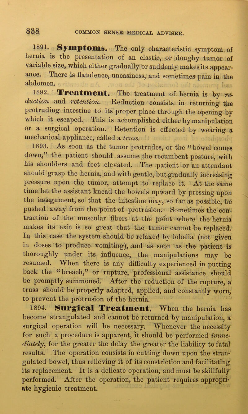 1891. Symptoms. The only characteristic symptom of hernia is the presentation of an elastic, of doughy tumor of variable size, which either gradually or suddenly makes its appear- ance. There is flatulence, uneasiness, and sometimes pain in the abdomen. 1892. Treatment. The treatment of hernia is by re- duction and retention. Reduction consists in returning the protruding intestine to its proper place through the opening by which it escaped. This is accomplished either by manipulation or a surgical operation. Retention is effected by wearing a mechanical appliance, called a truss. 1893. As soon as the tumor protrudes, or the “bowel comes down,” the patient should assume the recumbent posture, with his shoulders and feet elevated. The patient or an attendant should grasp the hernia, and with gentle, but gradually increasing pressure upon the tumor, attempt to replace it. At the same time let the assistant knead the bowels upward by pressing upon the integument, so that the intestine may, so far as possible, be pushed away from the point of protrusion. Sometimes the con- traction of the muscular fibers at the point where the hernia makes its exit is so great that the tumor cannot be replaced. In this case the system should be relaxed by lobelia (not given in doses to produce vomiting), and as soon as the patient is thoroughly under its influence, the manipulations may be resumed. When there is any difficulty experienced in putting back the “breach,” or rupture, professional assistance should be promptly summoned. After the reduction of the rupture, a truss should be properly adapted, applied, and constantly worn, to prevent the protrusion of the hernia. 1894. Surgical Treatment. When the hernia has become strangulated and cannot be returned by manipulation, a surgical operation will be necessary. Whenever the necessity for such a procedure is apparent, it should be performed imme- diately, for the greater the delay the greater the liability to fatal results. The operation consists in cutting down upon the stran- gulated bowel, thus relieving it of its constriction and facilitating its replacement. It is a delicate operation, and must be skillfully performed. After the operation, the patient requires appropri- ate hygienic treatment.