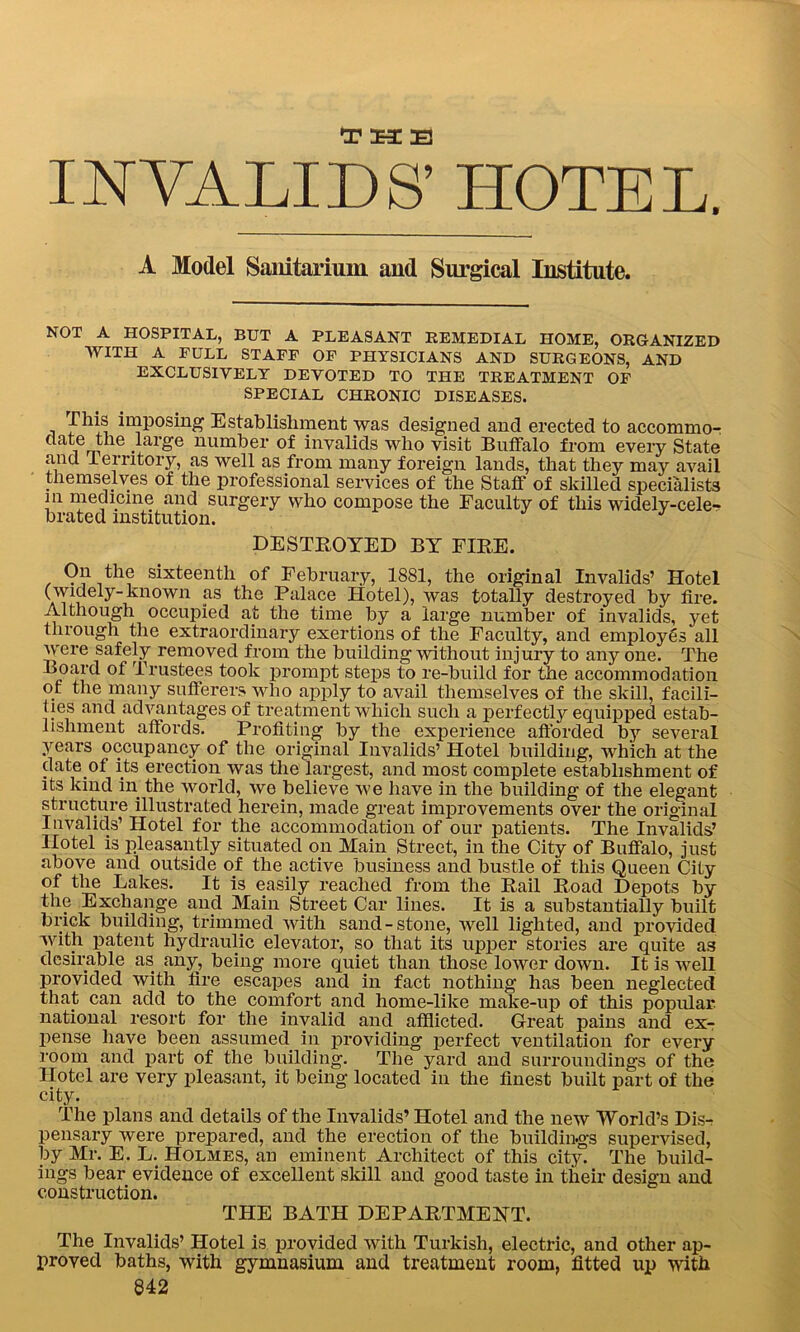 INVALIDS’ HOTEL. A Model Sanitarium and Surgical Institute. NOT A HOSPITAL, BUT A PLEASANT REMEDIAL HOME, ORGANIZED WITH A FULL STAFF OF PHYSICIANS AND SURGEONS, AND EXCLUSIVELY DEVOTED TO THE TREATMENT OF SPECIAL CHRONIC DISEASES. This imposing Establishment was designed and erected to accommor date the large number of invalids who visit Buffalo from every State and -Territory, as well as from many foreign lands, that they may avail themselves of the professional services of the Staff of skilled specialists in medicine and surgery who compose the Faculty of this widely-cele- brated institution. DESTROYED BY FIRE. On the sixteenth of February, 1881, the original Invalids’ Hotel (widely-known as the Palace Hotel), was totally destroyed by fire. Although occupied at the time by a large number of invalids, yet through the extraordinary exertions of the Faculty, and employes all were safely removed from the building without injury to any one. The Board of Trustees took prompt steps to re-build for the accommodation of the many sufferers who apply to avail themselves of the skill, facili- ties and advantages of treatment which such a perfectly equipped estab- lishment affords. Profiting by the experience afforded by several years occupancy of the original Invalids’ Hotel building, which at the date of its erection was the largest, and most complete establishment of its kind in the world, we believe we have in the building of the elegant structure illustrated herein, made great improvements over the original Invalids’ Hotel for the accommodation of our patients. The Invalids’ Hotel is pleasantly situated on Main Street, in the City of Buffalo, just above and outside of the active business and bustle of this Queen City of the Lakes. It is easily reached from the Rail Road Depots by the Exchange and Main Street Car lines. It is a substantially built brick building, trimmed with sand-stone, well lighted, and provided with patent hydraulic elevator, so that its upper stories are quite as desirable as any, being more quiet than those lower down. It is well provided with fire escapes and in fact nothing has been neglected that can add to the comfort and home-like make-up of this popular national resort for the invalid and afflicted. Great pains and ex- pense have been assumed in providing perfect ventilation for every room and part of the building. The yard and surroundings of the Hotel are very pleasant, it being located in the finest built part of the city. The plans and details of the Invalids’ Hotel and the new World’s Dis- pensary were prepared, and the erection of the buildings supervised, by Mr. E. L. Holmes, an eminent Architect of this city. The build- ings bear evidence of excellent skill and good taste in their design and construction. THE BATH DEPARTMENT. The Invalids’ Hotel is provided with Turkish, electric, and other ap- proved baths, with gymnasium and treatment room, fitted up with