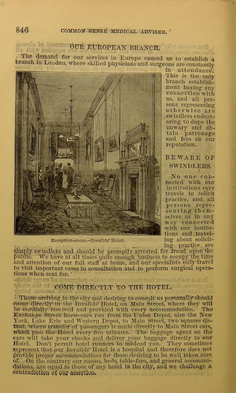 , ( OUR EUROPEAN- BRANCH. ; The demand for our services in Europe caused us to establish a branch in London, where skilled physicians and surgeons are constantly in attendance. This is the only branch establish- ment having any connection with us, and all per- sons representing otherwise are swindlers endeav- oring to dupe the unwary and ob- tain patronage and fees on our reputation. COME DIRECTLY TO THE HOTEL. Those arriving in the city and desiring to consult us personally should come directly to the Invalids’Hotel, on Main Street, where they will be cordially received and provided with every accommodation. The Exchange Street horse-cars run from the Union Depot, also the New York, Lake Erie and Western Depot, to Main Street, two squares dis- tant', where transfer of passengers is made directly to Main Street cars, which pass the Hotel every five minutes. The baggage agent on the cars will take your checks and deliver your baggage directly to our Hotel. Don’t permit hotel runners to mislead you. They sometimes represent that our Invalids’Hotel is a hospital and therefore does not provide propcr accommodations for those desiring to be well taken care of. On the contrary our rooms, beds, table-fare, and general accommo- dations, are equal to those of any hotel in. the city, and we challenge a contradiction o£ our assertion. BEWARE OF No one con- nected with our institutions ever travels to solicit practice, and all persons repre- senting them- selves as in any way connected with our institu- tions and travel- Beception-room.—invalids’'Hotel. ing about solicit- • . ing practice are Simply swindlers and should be promptly arrested for fraud upon the public. We have at all times quite enough business to occupy the time and.attention of our full staff at home, and Our specialists only travel to visit important cases in consultation and to perform surgical opera- tions when sent for. *