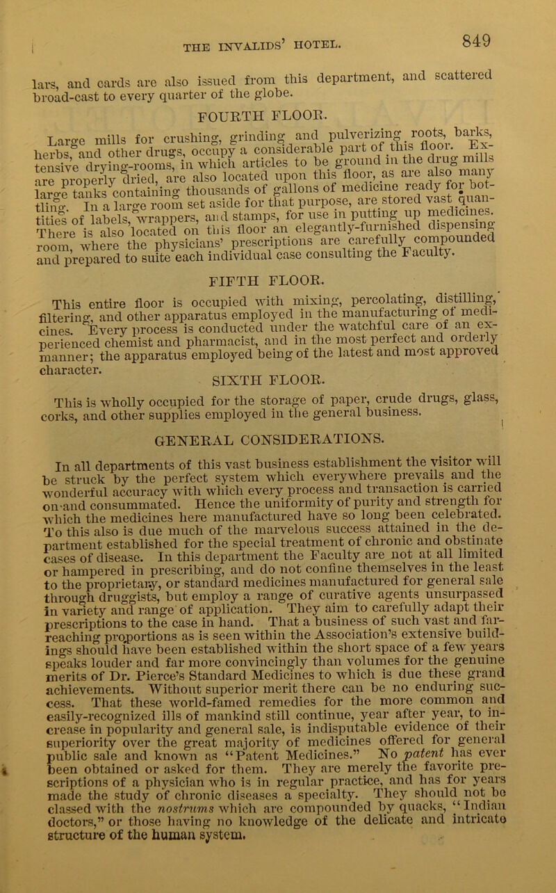 lavs, and cards arc also issued from this department, and scattered broad-cast to every quarter of the globe. FOURTH FLOOR. Large mills for crushing, grinding and Pn^'JS f0^ herbs and other drugs, occupy a considerable paitof this llooi. tensive drying-rooms, in which articles to he ground in the diug n 1 . ar^mopeAy dAed, are also located upon this floor, as are also many laro-e tanks containing thousands of gallons of medicine ready foi hot tlhm In a laSe Som set aside for that purpose, are stored vast quan- tities of labels wrappers, and stamps, for use in putting up medicines. There is^^so located on this floor1 an elegantly-furnished dispensing room, where the physicians’ prescriptions are carefully compounded and prepared to suite each individual case consulting the Faculty. FIFTH FLOOR, This entire floor is occupied with mixing, percolating, distilling, filtering, and other apparatus employed in the manufacturing of medi- ciiies. Every process is conducted under tlie Wcitclilul caie ot nn ex- perienced chemist and pharmacist, and in the most perfect and orderly manner; the apparatus employed being of the latest and most approved character. T SIXTH FLOOR. This is wholly occupied for the storage of paper, crude drugs, glass, corks, and other supplies employed in the general business. GENERAL CONSIDERATIONS. In all departments of this vast business establishment the visitor will be struck by the perfect system which everywhere prevails and the wonderful accuracy with which every process and transaction is carried on-and consummated. Hence the uniformity ot purity and strength for which the medicines here manufactured have so long been celebrated. To this also is due much of the marvelous success attained in the de- partment established for the special treatment of chronic and obstinate cases of disease. In this department the Faculty are not at. all limited or hampered in prescribing, and do not confine themselves in the least to the proprietary, or standard medicines manufactured for general sale through druggists, but employ a range of curative agents unsurpassed in variety and range of application. They aim to carefully adapt their prescriptions to the case in hand. That a business.of such vast and far- reaching proportions as is seen within the Association’s extensive build- ings should have been established within the short space of a few years speaks louder and far more convincingly than volumes for the genuine merits of Dr. Pierce’s Standard Medicines to which is due these grand achievements. Without superior merit there can be no enduring suc- cess. That these world-famed remedies for the more common and easily-recognized ills of mankind still continue, year after year, to in- crease in popularity and general sale, is indisputable evidence of their superiority over the great majority of medicines offered for general public sale and known as “Patent Medicines.” No patent has ever been obtained or asked for them. They are merely the favorite pre- scriptions of a physician who is in regular practice, and has for years made the study of chronic diseases a specialty. They should not be classed with the nostrums which are compounded by quacks, “ Indian doctors,” or those having no knowledge of the delicate and intricate structure of the human system.