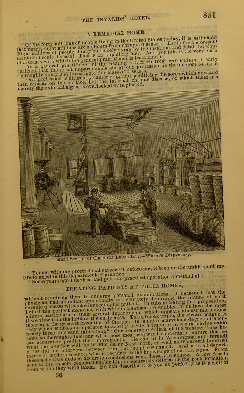 Of the that near A REMEDIAL HOME. e forty millions of people living in thel-Yniod^seaseT Thinkfor^mome^t! r®lv eSt millions are sufferers ® tl e insidious and fatal develop- *«»mlKsS‘people this is the very class o/diicases wUh which the general praetitionei- u teMlcurriculum, 1 early Of dweases practi(ioner ol the healing^art, ^sn is thc neglect to more l^rougbl^tudj aiHllUSgatTuns class 0^iSpofijticing the sores which now and Our profession is diligently Tronic disease, of which these aie Small Section of Chemical Laboratory-World’s Dispensary. Young with my professional career all before me, it became the ambition of my lilG SomeCyears^ago I^fevi^ed^aml Jut into practical operation a method of ] TREATING PATIENTS AT THEIR HOMES, without requiring them to de Smi'n e Ve® “iiajtoe ^Jmost ■nhvsician had abundant oppoitum y v ,. . in substantiating that proposition, chronic diseases without ever seeinfflhis.pat ent. to deduce the most I cited the perfect accuracy with which^smentaBts aiealmost miraculous minute particulars in their several departments, w^cn appe eiectro-magnetio if we view it in the light of the °^}y»Se* ^ degree, of accu- tele°raph, the greatest invention of lhe “?®', ,3| 6 „ fracture in a sub-marine cable raev Which enables an operator to exactly locate a lho weather” has be- nearly three thousand miles elements of nature that he come so thoroughly familiar avail those most w. y • Washington and foretell can accuratelypredict their movements. He can.Bit invXa3 if several hundred Shat the weaker will be in Florida. o^New Yoil^a^wei^ as^ ^ ,q ftU d art. mdes did not intervene between him and thepi wled„e 0f certain signs. Prom 36