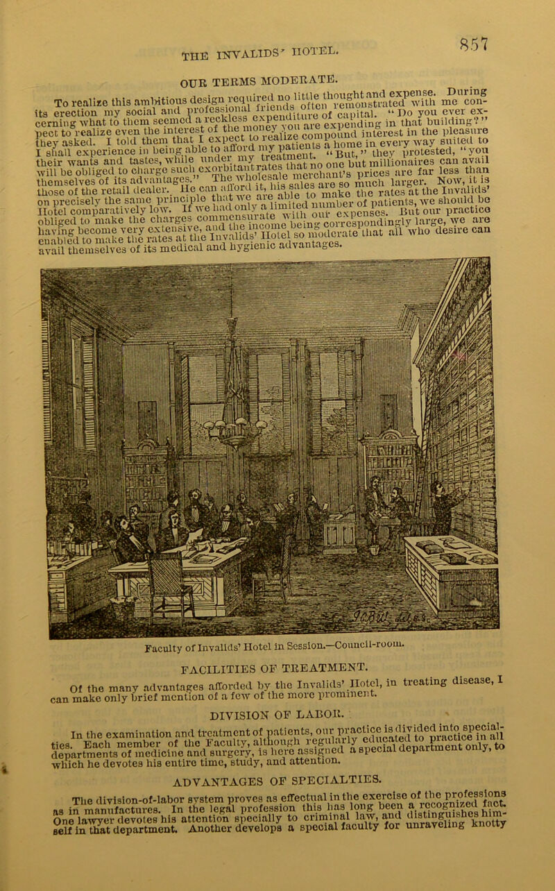 THE INVALIDS' II01 EL. e even the interest of the money you are in the pleasure they asked. I told them that I expect to lcalize 1 . :a evei-y way suited to I shall experience in being able to aflord my pa uBut, ” they protested, “you their wants and tastes, while un^?1u”^ t0‘ ,uatj no 01ie but millionaires can avail will be obliged to charge such cxoihitaiitrates that n ices are far less than themselves of itsadvantages .” Thero Kh larger. Now, it .is those of the retail dealer, lie can ahord A, bis sales a rates at t! obliged to make the charges are Slidssjs ssasgMsssSei» f**™. M an «*> «•» avail themselves of its medical and hygienic advantages. Faculty of Invalids1 Hotel in Session.-Counell-rooin. FACILITIES OF TREATMENT. Of the many advantages afforded by the Invalids’ Hotel, in treating disease, I can make only brief mention of a few of the more prominent. DIVISION OF LABOR. In the examination and treatment of patients, our practice is glided tado ties. Each member of the Faculty, although regularlyto departments of medicine and surgery, is here assigned a special dep. J, which he devotes his entire time, study, and attention. ADVANTAGES OF SPECIALTIES. The division-of-labor system proves as effectual in the exercise of as in manufactures. In the legal profession this has long 1 One lawyer devotes his attention specially to criminal law, and self in that department. Another develops a special faculty for unraveling k 11 y