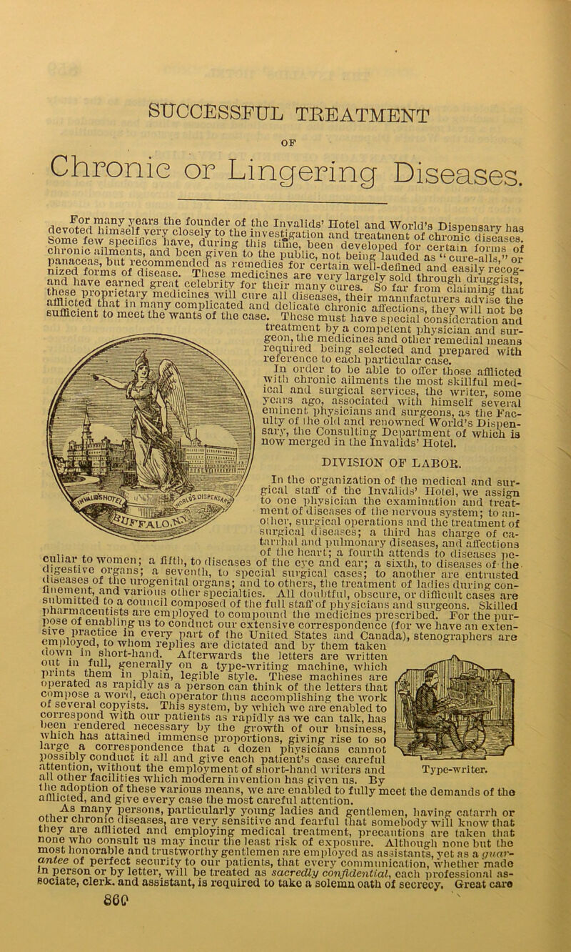 SUCCESSFUL TREATMENT OP Chronic or Lingering Diseases. ?fars th^ founder of the Invalids’ Hotel and World’s Disnensarv haq t0 ^investigation and treatment of chr<mic ,iiseases Some few specifics have, during* this tune, been developed for cprtnin forme r\i clonic admen ts, and been given to the public, not being lauded as ‘‘ cure-alH ” nr panaceas, blit lecommendecl as remedies for certain well-defined and easilv rpVno- nized forms of disease. These medicines are veiy largely lold throueh ihA ® eaiTcd «rea,t. celebrity for their many curcs So far f. o^n fliimin^ hai these proprietary medicines, will cure all diseases, their mamifact^a^^lletoi snffiHentHUmU m'U7 C°*lpll?afed aucl delicate chronic affections, they will nUbe sufficient to meet the wants of the case. These must have special consideration and treatment by a competent physician and sur- geon, the medicines and other remedial means required being selected and prepared with reference to each particular case. In order to be able to offer those afflicted with chronic ailments the most skillful med- ical and surgical services, the writer, some years ago, associated with himself several eminent physicians and surgeons, as the Fac- ulty of ihe old and renowned World’s Dispen- sary, the Consulting Department of which is now merged in the Invalids’ Hotel. DIVISION OF LABOR. In the organization of (he medical and sur- gical staff of the Invalids’ Hotel, we assign to one physician the examination and treat- ment of diseases of the nervous system; to an- other, surgical operations and the treatment of surgical diseases; a third has charge of ca- tarrhal and pulmonary diseases, and affections of the heart; a fourth attends to diseases pe- JhEchE ’ a ’’t0 ,liscase3 of the eye and ear; a sixth, to diseases of the u;L?.UVCUUms; a seventh, to special surgical cases; to another are entrusted [f®as®s.of tho urogenital organs; and to others, the treatment of ladies during con- iY,n™\e4Naf varioll.s, otllC1' specialties. All doubtful, obscure, or difficult cases are v? ^ C0uiicil composed of the full staff of physicians and surgeons. Skilled UYUi10611!1!6^8 are employed to compound the medicines prescribed. For the pur- pose oi enabling us to conduct our extensive correspondence (for we have an exten- fLYnRLi Yce 1!1 every part of (he United States and Canada), stenographers are employed, to whom replies are dictated and by them taken clown in short-hand. Afterwards the letters are written out m full, generally on a type-writing machine, which prints them in plain, legible style. These machines are operated as rapidly as a person can think of the letters that compose a word, each operator thus accomplishing the work of several copyists. This system, by which we are enabled to correspond with our patients as rapidly as we can talk, has been rendered necessary by the growth of our business, which has attained immense proportions, giving rise to so large a correspondence that a dozen physicians cannot possmly conduct it all and give each patient’s case careful attention, without the. employment of short-hand writers and Type-writer. °~yer facilities which modern invention has given us. By the adoption of these various means, we are enabled to fully meet the demands of the n ine pn.nnrl mm ohdto /loco Itin mnot — h or that the adoption of these various means, we are enabled to f afflicted, and give every case the most careful attention. As many persons, particularly young ladies and gentlemen, having catarr other chronic diseases, are very sensitive and fearful that somebody will know mac they are afflicted and employing medical treatment, precautions are taken that none who consult us may incur the least risk of exposure. Although none but the most honorable and trustworthy gentlemen are employed as assistants, yet as a guar- cintee of perfect security to our patients, that every communication, whether mado in person or by letter, will be treated as sacredly confidential, each professional as- sociate, clerk, and assistant, is required to take a solemn oath of secrecy. Great care