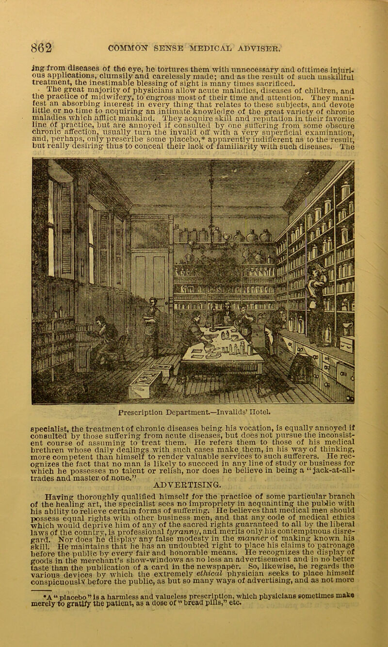 rag from diseases of the eye, he tortures them with unnecessary and ofttimes injuri- ous applications, clumsily and carelessly made; and as the result of such unskillful treatment, the inestimable blessing of sight is many times sacrificed. • The great majority of physicians allow acute maladies, diseases of children, and the practice of midwifery, to engross most of their time and attention. They mani- fest an absorbing interest in every thing that relates to these subjects, and devote little or no time to acquiring an intimate knowledge of the great variety of chronic maladies which afflict mankind. They acquire skill and reputation in their favorite line of practice, but are annoyed if consulted by one suffering from some obscure chronic affection, usually turn the invalid off with a very superficial examination, and, perhaps, only prescribe some placebo,* apparently indifferent as to the result, but really desiring thus to conceal their lack of familiarity with such diseases. The Prescription Department.—Invalids’ Hotel. specialist, the treatment of chronic diseases being, his vocation, is equally annoyed if consulted by those suffering from acute diseases, but does not pursue the inconsist- ent course of assuming to treat them. He refers them to those of his medical brethren whose daily dealings with such cases make them, in his way of thinking, more competent than himself to render valuable services to such sufferers. He rec- ognizes the fact that no man is likely to succeed in any line of study or business for which he possesses no talent or relish, nor does he believe in being a “ jack-at-all- trades and master of none.” ADVERTISING. Having thoroughly qualified himself for the practice of some particular branch of the healing art, the specialist sees no impropriety in acquainting the public with his ability to relieve certain forms of suffering, He believes that medical men should possess equal rights with other business men, and that any code of medical ethics which would deprive him of any of the sacred rights guaranteed to all by the liberal laws of the country, is professional tyranny, and merits only liis contemptuous disre- gard. Nor does he display any false modesty in the manner of making known his skill. He maintains that lie has an undoubted right to place his claims to patronage before the public by every fair and honorable means. He recognizes the display of goods in the merchant’s show-windows as no less an advertisement and in no better taste than the publication of a card in the newspaper. So, likewise, he regards the various devices by which the extremely ethical physician seeks to place himself conspicuously before the public, as but so many ways of advertising, and as not more •A “ placebo ” Is a harmless and valueless prescription, which physicians sometimes make merely to gratify the patient, as a dose of “ bread pills,” etc.