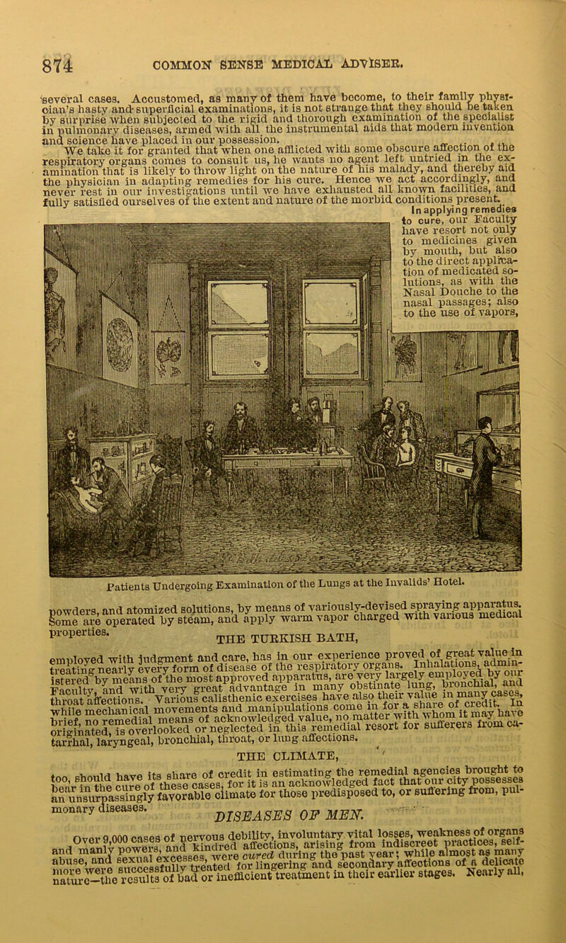 'several cases. Accustomed, as many of them have become, to their family physi- cian’s hasty and-superficial examinations, it is not strange that they should be taken by surprise when subjected to the rigid and thorough examination of the specialist in pulmonary diseases, armed with all the instrumental aids that modern invention ana science have placed in our possession. We take it for granted that when one afflicted with some obscure affection of the respiratory organs comes to consult us, he wants no agent left untried in the ex- amination that is likely to throw light on the nature of his malady, and thereby aid the physician in adapting remedies for his cure. Hence we act accordingly, and never rest in our investigations until we have exhausted all known facilities, and fully satisfied ourselves of the extent and nature of the morbid conditions present. In applying remedies to cure, OU1- Faculty- have resort not only to medicines given by mouth, but also to the direct applica- tion of medicated so- lutions, as with the Nasal Douche to the nasal passages; also to the use of vapors, Patients Undergoing Examination of the Lungs at the Invalids’ Hotel. P Si inwdpvs and atomized solutions, by means of variously-devised spraying apparatus, jome a?e opeSted by steam, and Ipply warm vapor charged with various medical properties. THE TU-KKISH BATH, employed with judgment and care, has in our experience Proved of great; value in treat in o- nearly every form of disease of the respiratory organs. Inhalations, ad istered°by means of the most approved apparatus, are very ^rg®ly by our ■B’«ir»nH'v and with very great advantage m many obstinate lung, bionchial, ana tarrhal, laryngeal, bronchial, thioat, or lung affections. ^ THE CLIMATE, *' too, shouldI SnsVrpasSly CSlilmate for ttose predispose., to, or eufferius from, pul- monary diseases. DISEASES OF MEN. n„,,, Q AAA f.nqe8 0f nervous debility, involuntary vital losses, weakness of organs onS kindred affections, arising from indiscreet practices, self- a1,^ ™JpVnni Excesses were cured during the past year; while almost as many abuse, and eexiit e ’. . for lingering and secondary affections of a delicate n^to^ttelres^ts^of^a^or^^^cieS^treatment in their earlier stages. Nearly all,