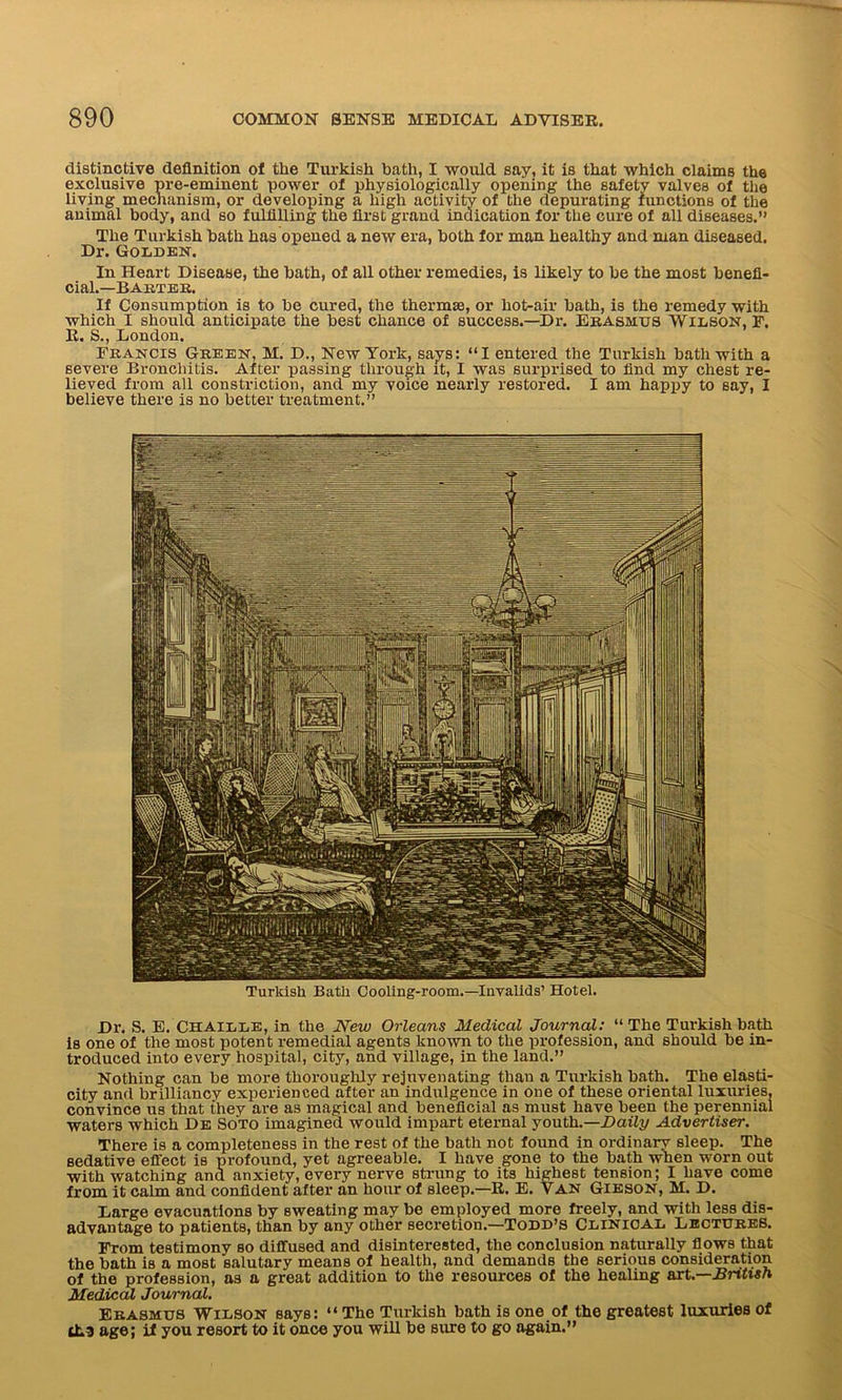 distinctive definition of the Turkish bath, I would say, it is that which claims the exclusive pre-eminent power of physiologically opening the safety valves of the living mechanism, or developing a high activity of the depurating functions of the animal body, and so fulfilling the first grand indication for the cure of all diseases.” The Turkish bath has opened a new era, both for man healthy and man diseased. Dr. Golden. In Heart Disease, the bath, of all other remedies, is likely to be the most benefi- cial.—Barter. If Consumption is to be cured, the thermas, or hot-air bath, is the remedy with which I should anticipate the best chance of success.—Dr. Erasmus Wilson, r. R. S., London. Francis Green, M. D., New York, says: “I entered the Turkish bath with a severe Bronchitis. After passing through it, I was surprised to find my chest re- lieved from all constriction, and my voice nearly restored. I am happy to say, I believe there is no better treatment.” Turkish Batli Cooling-room.—Invalids’ Hotel. Dr. S. E. Chaille, in the New Orleans Medical Journal: “ The Turkish bath is one of the most potent remedial agents known to the profession, and should be in- troduced into every hospital, city, and village, in the land.” Nothing can be more thoroughly rejuvenating than a Turkish bath. The elasti- city and brilliancy experienced after an indulgence in one of these oriental luxuries, convince us that they are as magical and beneficial as must have been the perennial waters which De Soto imagined would impart eternal youth.—Daily Advertiser. There is a completeness in the rest of the bath not found in ordinary sleep. The sedative effect is profound, yet agreeable. I have gone to the bath when worn out with watching and anxiety, every nerve strung to its highest tension; I have come from it calm and confident after an hour of sleep.—R. E. Van Gieson, M. D. Large evacuations by sweating may be employed more freely, and with less dis- advantage to patients, than by any other secretion.—Todd’s Clinical Lectures. From testimony so diffused and disinterested, the conclusion naturally flows that the bath is a most salutary means of health, and demands the serious consideration of the profession, as a great addition to the resources of the healing art.—British Medical Journal. Erasmus Wilson says: “ The Turkish bath is one of the greatest luxuries of lLa age; if you resort to it once you will be sure to go again.”