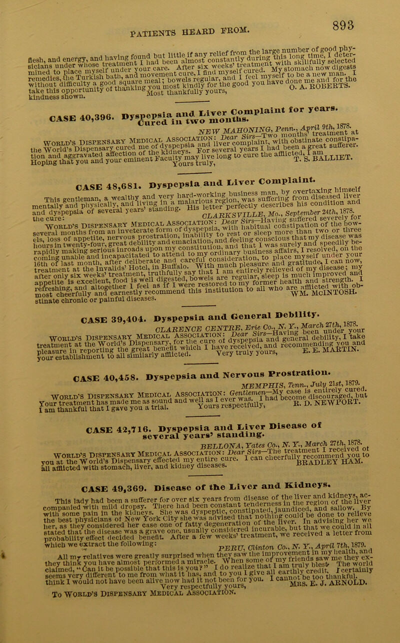 kindness shown. CASE 40,396. Dyspepsia and tlver Complaint for years. 3 Cured, in two mouths. Cured in SSm^SM fess^~0^«j7i'»”«10 c“te ““ *““®« Slliet. CASE 48,681. Dyspepsia and Elver Complaint. This gentleman, a wealthy and very ^I'^o^rionf Ivaf suffer!n g from disesised ilver mentally and physically, and llvln.S letter perfectly describes Ins condition and and dyspepsia of several years’ standing. His September 24th, 1878 “SSL* dispensary »>»isSS; $K ffiiiSi’SS.SsaS'SK^ treatment at the Invalids’ Hotel,mBuflalo.„ Vntn m 1 tjrely relieved of my disease, my .. fvP.. only six weeks’ treatment, truthfully say that ,ivi.,,..) jg xnucli improved and appeUt^eis1 excellent, food i3-ell digesterl, Howels ^ie and strengthl io... wno - .SSv{iHr stinate chronic or painful diseases. CASE 39,404. Dyspepsia and General Debility. CLARENCE GENTRE,ErieCo.,NY., ^rch 2^1878.^ World’s Dispensary Medical Association. J ^ genfral debility, I take ggggy1 vzsstes. —gsa1 CASE 40,458. Dyspepsia and Nervous Prostration. MEMPHIS, Tenn., July, 21st, 1879. World’s Dispensary Medical ASSOCIATION: Gmtlemen^M^ cas^ i^enure^y^ bu’ Your treatment has made me as sound and well as I ever was. I had »<« a j^jjwFORT. Iam thankful that 1 gave you a trial. Xours lcspeouuuy, CASE 42,T16. Dyspepsia and Giver Disease of several years’ standing. BELLONA, Tates Co., N. IT., March ^tii, 1878. WORLD’S DISPENSARY Medical Association: Dear.^^Smid'you to you at the World’s Dispensary effected my entire cure. 1 can cheerfuU^re^mmer h>am all afflicted with stomach, liyer, and kidney diseases. CASE 49,369. Disease of the Giver and Kidneys. This lady had been a sufferer for oyer six years from ^es_e^ companled witli mild dropsy. There had been constant tenderness in tim regnM gaUow> By with some pain in the kidnevs. She was dyspep^c, const p. _,J cou]C] y)e done to relieve ssasftiXiras’sffi •Tiisr^^&xss^,—* >«.« which we extract the following: PJEjRcr, Clinton Co., N. Y., April 7th,,1879. All mr relatives were greatly surprised when they saw the 1 V d s s a^me they *ex- they think you have almost performed a miracle. ^ The world think I would not linve boon aUvo^o» “iSflyfOT?.; y°“' Mill E. J. ARNOLD. To World’s Dispensary Medical association.