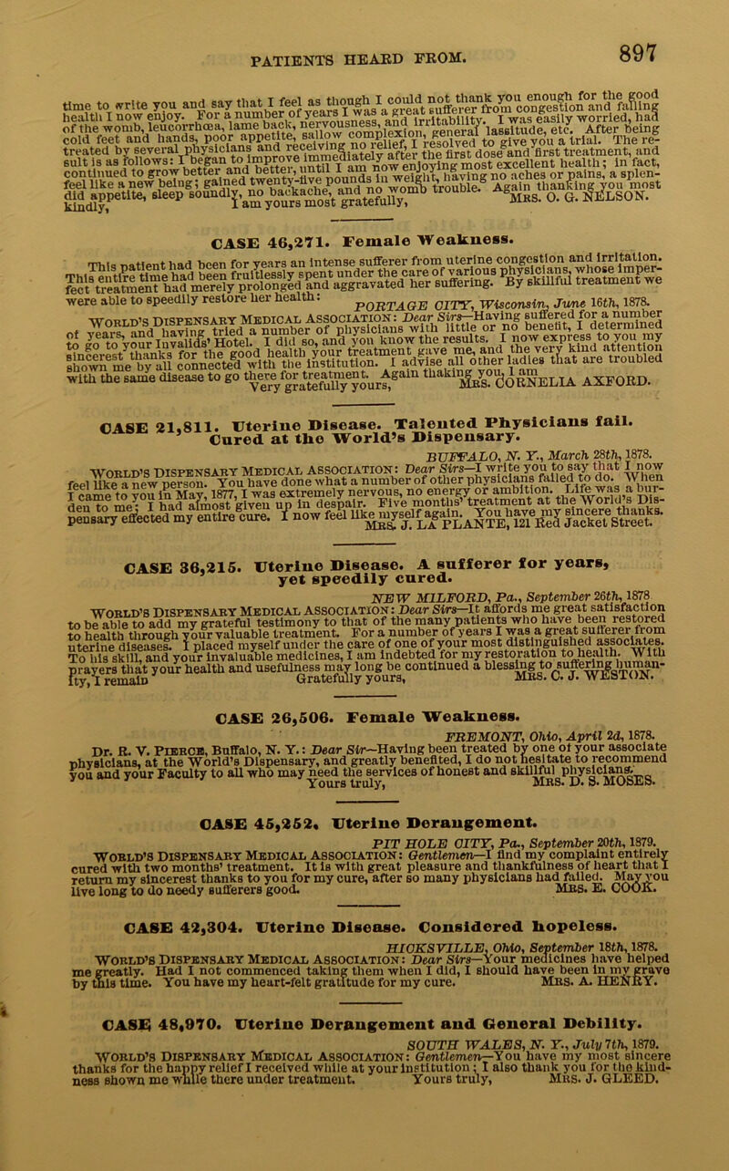 time to write yon and say that I feel asL!'1'TwasVgreat suffere?fro^Q^‘co^ge^fion^nd^afSng health I now enjoy. For a numbofand irritability. I was easily worried, had coKHn’A^ continued to grow bettei and bettg, until 1 am . J > , ® vin„ n0 aches or pains, a splen- CASE 46,271. Female Weakness. rp-ui- T,atipnt had been for years an intense sufferer from uterine congestion and irritation. were able to speedily restore her health. P0BTAGE CITY, Wisconsin June 16th, 1878. WnBI nie dispensary Medical Association: Dear Sirs— Having suffered for a number * vlnrc -inti imvine' tried a number of physicians with little or no benefit, I determined with the same disease to go ‘Irs. CORNELIA AXFORD. CASE 21.811. Uterine Disease. Talented Physicians fail, j Cured at ^0 world’s Dispensary. BUFFALO, N. Y, March 28th, 1878. WORLD’S DISPENSARY Medical Association: Dear Sirs—I write say that I now feel like a new person. You have done what a number of other physicians fiiiled to do. When Sr^ecKy^lure. {now fefi CASE 36,215. Uterine Disease. A sufferer for years, yet speedily cured. NEW MILFORD, Pa., September 26th, 1878 WORLD’S DISPENSARY Medical Association: Dear Sirs-It affords me great satisfaction to be able to add my grateful testimony to that of the many patients who have been lestored to health through your valuable treatment. For a number of years I was a great sufferer from Ft“7“emS y““r h“1Ul “4 U“1“1St3ay,y!fua,C™tl’,Ued * “ffuffc' CASE 26,506. Female Weakness. FREMONT, Ohio, April 2d, 1878. Dr. R. V. PIERCE, Buffalo, N. Y.: Dear Sir-Having been treated by one oi your associate nhyslcians, at the World’s Dispensary, and greatly benefited, I do not hesitate to recommend you and your Faculty to all who may need the services of honest and skillful Physicians. Yours truly, MRS. D. »• MOoES. CASE 45,252, Uterine Derangement. PIT HOLE CITY, Pa., September 20th, 1879. WORLD’S DISPENSARY Medical ASSOCIATION: Gentlemen—l find my complaint entirely cured with two months’ treatment. It is with great pleasure and thankfulness of heart that I return my sincerest thanks to you for my cure, after so many physicians had failed. May you live long to do needy sufferers good. Mrs. E. COOK. CASE 42,304. Uterine Disease. Considered hopeless. HIOKSVILLE, Ohio, September 18th, 1878. World’s Dispensary Medical Association: Dear Sirs— Your medicines have helped me greatly. Had I not commenced taking them when I did, I should have been in my grave by this time. You have my heart-felt gratitude for my cure. Mrs. A. HENRY. CASE 48,970. Uterine Derangement and General Debility. SOUTH WALES, N. Y., July 7th, 1879. World’s Dispensary Medical association: Gentlemen—You have my most sincere thanks for the happy relief I received while at your Institution ; I also thank you for the kind- ness shown me while there under treatment. Yours truly, Mrs. J. GLEED.