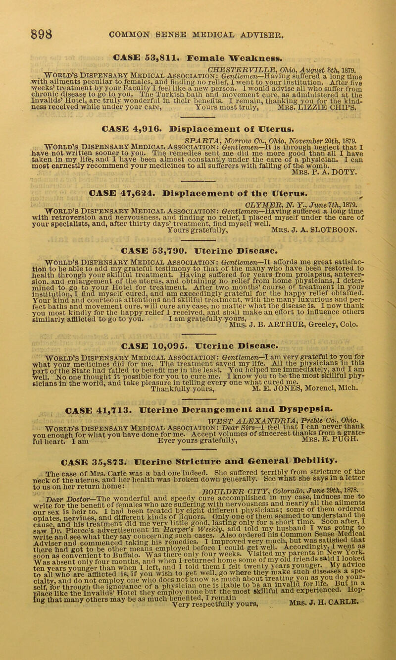 CASE 53,811. Female Weakness. _ „ „ CHESTERVILLE, Ohio, August 8t7t, 1879. . WORLD’S Dispensary Medical Association : Gentlemen—Having suffered a longtime .with ailments peculiar to females, and finding no relief, I went to your institution. After five weeks’ treatment by your Faculty I feel like a new person. I would advise all who suffer from chronic disease to go to you, The Turkish bath and movement cure, as administered at the Invalids’ Hotel, are truly wonderful in their benefits. I remain, thanking you for the kind- ness received while under your care, Yours most truly, Mrs. LIZZIE CHIPS. CASE 4,916. Displacement of Uterus. SPARTA, Morrow Go., Ohio, November 20th, 1879. WORLD’S dispensary Medical Association: Gentlemen—It is through neglect that I have not written sooner to you. The remedies sent me did me more good than all I have taken in my life, and I have been almost constantly under the care or a physician. I can most earnestly recommend your medicines to all sufferers with falling of the womb. Mrs. P. A. DOTY. CASE 47,624. Displacement of tlie Uterus. GLYMER, N. Y, June 7th, 1879. World’s Dispensary Medical Association: Gentlemen—Having suffered a longtime with retroversion and nervousness, and finding no relief, I placed myself under the care of your specialists, and, after thirty days’ treatment, find myself well. Yours gratefully, Mrs. J. A. SLOTBOON. CASE 53,790. Uterine Disease. World’s Dispensary Medical association: Gentlevien—lt affords me great satisfac- tion to be able to add my grateful testimony to that of the many who have been restored to health through your skilllul treatment. Having suffered for years from prolapsus, antever- sion. and enlargement of the uterus, and obtaining no relief from home physicians, I deter- mined to go to your Hotel for treatment. After two months’ course of treatment in your institution, I find myself cured, and am exceedinglv grateful for the happy relief obtained. Your kind and courteous attentions and skillful treatment, with the many luxurious and per- fect baths and movement cure, will cure any case, no matter what the disease is. I now thank you most kindly for the happy relief I received, and shall make an effort to influence others similarly afflicted to go to you. I am gratefully yours, Mrs. J. B. ARTHUR, Greeley, Colo. CASE 10,095. Uterine Disease. World’s Dispensary Medical association: Gentlemen—I am very grateful to you for what your medicines did for me. The treatment saved my life. All the physicians in this part of the State had failed to benefit me in the least. You helped me immediately, and I am well. No one thought it possible for you to cure me. I know you to be the most skillful phy- sicians in the world, and take pleasure in telling every one what cured me. ,,, , Thankfully yours, M. E. JONES, Morenci, Mich. CASE 41,713. Uterine Derangement and Dyspepsia. WEST ALEXANDRIA, Preble Go., Ohio. WORLD’S dispensary Medical association: Dear Sirs—I feel that I can never thank you enough for what you have done for me. Accept volumes of sincerest thanks f^m a grate- ful heart. I am Ever yours gratefully, MRS. E. E U uti. CASE 35,873. Uterine Stricture and General Debility. The case of Mrs. Carle was a bad one indeed. She suffered terribly from stricture of the neck of the uterus, and her health was broken down generally. See what she says m a letter to us on her return home: BOULDER CITY, Colorado, June 29th, 1878. Dear Doctor— The wonderful and speedy cure accomplished in my case, induces me to write for the benefit of females who are suffering with nervousness and nearly all the ailments our sex is heir to. I had been treated by eight different physicians; some oi them ordered opiates, nervines, and different kinds of liquors. Only one of them seemed to understand the cause, and his treatment did me very little good, lasting only for a short time. Sobn after, I saw f)r. Pierce’s advertisement in Harper’s Weekly, and told my Jmsband I was going to write and see what they say concerning such cases. Also ordered his Common Sense Medical Adviser and commenced taking his remedies. I improved very much, but was satisfied that there had got to be other means employed before I could get well. Accordingly, l went as soon as convenient to Buffalo. Was there only four weeks, v lsited my P^^ntsa j^nnnkpd Was absent only four months, and when I returned home some of my old mends said I looked ten years younger than when I left, and I told them I felt twenty years “Pg?F* ‘ IDe. to all who are afflicted is, if you wish to get well, go where they make such diseases a spe cialty, and do not employ one who does not know as much ButTn a self for through the ignorance of a physician one is liable to be an invalid for life, nut in a place like the^nvalids’ Hotel they employ none but the most skillful and experienced. Hop- ing that many others may be as much yours, MRS. J. H. CARLE.