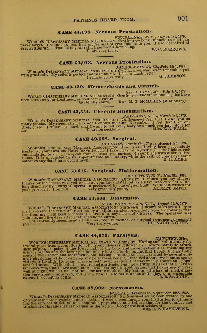 CASE 44,198. Nervous Prostration. VERPLANKS, N- Y., August 1st, 1879. World’s Dispensary Medical association: Gentlemeiir-Your kindness to me lean never fo^et. I clnnot express half my feelings of gratefulness to you. I had despaired of ever getting well. Thanks to your eW being‘ W. C. BURROWS. CASE 53,913. Nervous Prostration. JACKSONVILLE. III, July 15th, 1879. World’s Dispensary Medical Association: Gentlemen—I shall ever remember you with gratitude. My relief is perfect and permanent. I feel so much better. TAqvnrq0l'J ° J I remain yours truly, CASE 40,139. Hemorrhoids and Catarrh. World’s Dispensary Medical Association: been cured by your treatment, as well as my catarrh. Gratefully yours, ST. JOSEPH, Mo., July 7th, 1879. Gentlemen—The troublesome piles have Rev. M. G. MCMAHON (Missionary). CASE 43,554. Chronic Rheumatism. PAWLING, N. Y., March 1st, 1879. World’s Dispensary Medical Association: Gentlemen-1 feel that I owe you so manv thanks. My rheumatism has not troubled me since November. I feel that I am en- tirely cured. I suffered so much that I want to tell every body how oinch you have done for me. 3 Yours respectfully, MRS. it. a. ualu CASE 49,562. Surgical. HOUSTON, Harris Co., Texas, August 1st, 1879. World’s Dispensary Medical Association: Dear Sirs—Having been successfully treated at your Invalids’ Hotel for varicocele, I take pleasure in giving you tlm highest rec- ommendation to all. I can speak from personal comparison of your place with other sanita- riums. It is unequaled in its appointments and luxury, while the skill of yourphysicians outranks any that I have ever known. R- a mites. CASE 53,615. Surgical, malformation. COHOCTON, N. Y., May 8th, 1879. World’s Dispensary Medical Association: Dear Sirs—I return you my sincere thanks for the benefit received by me at your Invalids’ Hotel, as I have been cured of a life- long disability by a surgical operation performed by one of your Staff. With best wishes for your prosperity, I remain Very gratefully yours, ALBERT SMIIH. CASE 54,864. Deformity. NEW YORK MILLS, N. Y., August 12th, 1879. World’s Dispensary Medical Association: Gentlemen—1 desire to express to you mv thanks for the relief afforded me by a skillful surgical operation, from a deformity that has from my birth been a constant source of annoyance and distress. Ihe operation was painless, and five days after I returned home cured. I can earnestly recommend all who may require medical or surgical treatingt, to consult you Very truly yours, LEONARD J. GOrJl. CASE 44,679. Paralysis. ’ NATCHEZ, Miss. WORLD’S DISPENSARY Medical Association: Dear Sirs—Having suffered Intensely for several years from a complication of chronic diseases, followed by a severe paralytic attack (hemiplegia), or palsy of the lower half of the body and lower extremities, including my urinary organs and the lower portion of my bowels, to the extent that I could but partially control their action and movements, and having consulted and been treated by several emi- nent physicians without deriving any permanent benefit, I resolved about two months ago to visit vour Invalids’ Hotel and place myself under treatment at that widely-known and popu- lar Institution. With infinite pleasure and gratitude, I can now truthfully say that I have so far recovered, that I have complete control over my diseased organs, that I can sleep and rest well at night, which I had not done for many months. My lost appetite has returned, diges- tion very greatly improved, and I am now able to walk about and enjoy, to a reasonable extent, the comforts of life. R. R. St. JOHN. CASE 48,902. Nervousness. WAUSAU, Wisconsin, September 19th, 1878. World’s Dispensary Medical Association: Gentlemen—Having been treated by one of your associate physicians and benefited, I would recommend your institution to all need- ing the services of skillful and honorable physicians, and believe that for the comfort and treatment of invalids it has no equal in the world. Accept the best wishes of _ mbs. c. p. haseltine.