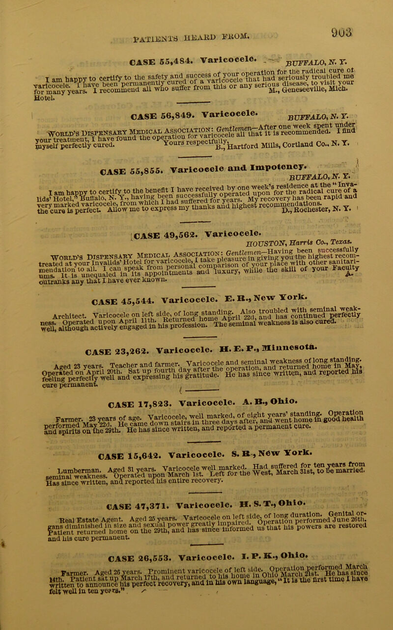 pA'pi hiN'l’ri HDAJtD FROM. 9u3 CASE 55,484. CASE 56,849. Varicocele. - - BUFFALO, N. Y. operation for the radical cure ot * -' at had seriously troubled me serious disease, to visit your Mm Geneseeville, Mich. __ . Varicocele. BUFFALO, N.T. ■World’s Dispensary £t!^ 1 tod your treatment, I have lhund the operation fOT varmocema myself perfectly cured. Yours respect B ^artford stills, Cortland Co., N. Y. CASE 55,855. Varicocele and Impotency. buffalo, n. r. I am happy to certify to the benefit I have.receivedby one lids’ Hotel,” Buffalo, N. Y., having been|“^ss^Jr°^a^st. MyPrecovery has been rapid and aid highest recom^nda^on^ N> y , • *’i [CASE 49,562. Varicocele. HOUSTON, Harris Co., Texas. WORLD’S DISPENSARY MEDICAL ^S^CIATIO^ the3highest recom- treated at your Invalids’ Hotel tor yaricocd^ I tak p S place with other sanitari- outranks any that I have ever known. CASE 45,544. Varicocele. E.B.jNew York. Architect. Varicocele on left 8l^’t^^gn^dApril^20, aruMnie continued perfectly CASE 23,262. Varicocele. H. E. P., Minnesota. cure permanent CASE 17,823. Varicocele. A. B., Ohio. r»er i Varicocele. S. B-, N6w York. CASE 47,371. Varicocele. H. S. T., Ohio. ~ J Agent. Aged 25 years. VMlcoceie |fred^perat^ f^ien'f^eturned home an*the*29Uifand 'has6sinee^formed us1 that his powers are restored and his cure permanent Real Estate. CASE 26,553. Parmer. Aged 26 years. Varicocele. I. P. K.} Ohio. 14th. Patient sat up March 17tli, and returned to his mrnie in u M t time I have written to announce his perfect recovery, and in Ills own language, At « LUU felt well in ten yes> ra.” a