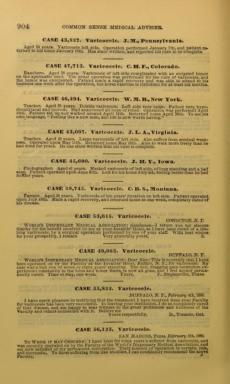 CASE 43,827. Varicocele. J. M., Pennsylvania. Aged 24 years. Varicocele left side. Operation performed January 7th, and patient re* turned to Ins liorne January 13tli. Has since written, and reported his cure to be complete. CASE 47,713. Varicocele. C. H. F., Colorado. Rancliero. Aged 38 years. Varicocele of left side complicated with an encysted tumor on the spermatic cord. The usual operation was performed for the cure of varicocele, and the tumor was enucleated. Patient made a rapid recovery and was able to attend to his business one week after the operation, but horse exercise is forbidden for at least six months. CASE 46,294. Varicocele. W.M.B.,New York. Teacher. Aged 31 years. Double varicocele. Left side very large. Patient very hypo- chondnacal and morose. Had abandoned all hope of relief. Operation was performed April 10th. Patient sat up and walked around April 16th. Returned home April 29th. To use his own language, “ l1 eeling like a new man, and life is now worth having.” CASE 43,097. Varicocele. J. E. A., Virginia. Teacher. Aged 25 years. Large varicocele of left side. Also suffers from seminal weak- ness. Operated upon May 11th. Returned home May 18th. Able to walk more freely than he had done for years. He has since written that his cure is complete. CASE 45,690. Varicocele. J. II. y,, Iowa. Photographer. Aged 41 years. Marked varicocele of left side, of long standing and a bad case. Patient operated upon June 30tli. Left for his home J uly 4th, feeling better than he had felfffor years. CASE 28,745. Varicocele. C. B. S., Montana. Farmer. Aged 25 years. Varicocele of ten years’ duration on left side. Patient operated upon July 18th. Made a rapid recovery, and returned home.in one week, completely cured'of his disease. CASE 53,615. Varicocele. - COHOCTON, N.T. WORLD'S Dispensary Medical Association: Gentlemen—1 return you my sincere thanks for the benefit received by me at your Invalids’ Hotel, as I have been cured of a life- long varicocele, by a surgical operation performed by one of your staff. With best wishes for your prosperity, I remain Very gratefully yours, S. CASE 49,083. Varicocele. BUFFALO, N. 7. World’s Dispensary Medical Association: Bear Sirs—This is to certify that I have been operated on by the Faculty at the Invalids’ Hotel, Buffalo, N. Y-, for varicocele. My case was a bad one of seven or eight years’ standing. The dull, dragging pain heretofore ex- perienced constantly in the loins and lower limbs, is now all gone, and I feel myself perma- nently cured. Time ol stay, one week. Yours, F., Stephenville, Texas. CASE 55,852. Varicocele. BUFFALO, N. Y., February ith, 1880. I have much pleasure in testifying that the treatment I have received from your Faculty for varicocele has been very successful. In leaving your institution, I do so completely cured of that disease, and am happy to bear witness to the great politeness and kindness of the Faculty and others connected with it. Believe me Yours respectfully, D., Toronto, Ont. CASE 56,123, Varicocele. SAN MABCOS, Texas, February 5th, 1880. To Whom it MAY concern: I have been for some years a sufferer from varicocele, and was recently operated on by the Faculty of the World’s Dispensary Medical Association, and am now satisfied of my permanent restoration. Their manner of operation is certain, safe, and successful. To those suffering from like troubles, I can confidently recommend the above Faculty. . 