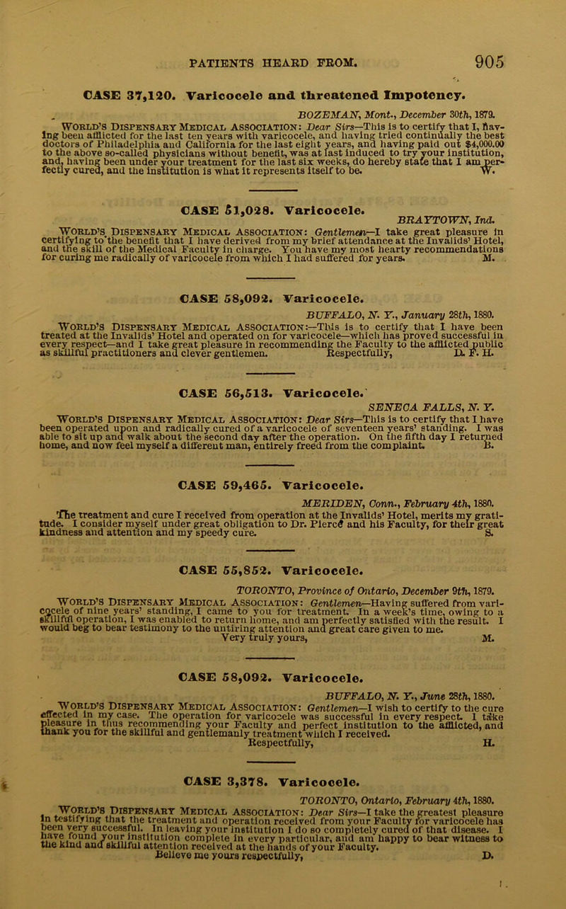 CASE 37,120. Varicocele and threatened Impotoucy. BOZEMAN, Mont., December 30th, 1879. World’s Dispensary Medical association: Dear Sirs—This Is to certify that I, Hav- ing been afflicted for the last ten years with varicocele, and having tried continually the best doctors of Philadelphia and California for the last eight years, and having paid out $4,000.00 to the above so-called physicians without benefit, was at last induced to try your institution, and. having been under your treatment for the last six weeks, do hereby state that I am per- fectly cured, and the institution is what it represents itself to be. W. CASE Si,028. Varicocele. BRAYTOWN, Ind. World’s. Dispensary Medical association: Gentleman—I take great pleasure in certifying to'the benefit that I have derived from my brief attendance at the Invalids’ Hotel, and the skill of the Medical Faculty in charge. You have my most hearty recommendations for curing me radically of varicocele from which I had suffered for years. M. CASE 58,092. Varicocele. BUFFALO, N. Y., January 28th, 1880. WORLD’S Dispensary Medical association:—This is to certify that I have been treated at the Invalids’ Hotel and operated on for varicocele—which has proved successful in every respect—and I take great pleasure in recommending the Faculty to the afflicted public as skillful practitioners and clever gentlemen. Kespectfully, D. F. H. CASE 56,513. Varicocele. SENECA FALLS, N. Y. World’s Dispensary Medical association: Dear Sirs—This is to certify that I have been operated upon and radically cured of a varicocele of seventeen years’ standing. I was able to sit up and walk about the second day after the operation. On the fifth day I returned home, and now feel myself a different man, entirely freed from the complaint. B. CASE 59,465. Varicocele. MERIDEN, Gorm., February 4th, 1880. Tlie treatment and cure I received from operation at the Invalids’ Hotel, merits my grati- tude. I consider myself under great obligation to Dr. Piercfl and his Faculty, for their great kindness and attention and my speedy cure. S. CASE 55,852. Varicocele. TORONTO, Province of Ontario, December 9th, 1879. World’s Dispensary Medical Association: Gentlemen—Having suffered from vari- cocele of nine years’ standing, I came to you for treatment. In a week’s time, owing to a Bkillfdl operation, I was enabled to return home, and am perfectly satisfied with the result. I would beg to bear testimony to the untiring attention and great care given to me. Very truly yours, M. CASE 58,092. Varicocele. BUFFALO, N. Y., Jime 28th, 1880. World’s Dispensary Medical Association: Gentlemen^-1 wish to certify to the cure effected In my case. The operation for varicocele was successful in every respect. 1 take Sleasure in thus recommending your Faculty and perfect institution to the afflicted, and lank you for the skillful and gentlemanly treatment which I received. Kespectfully, H. CASE 3,378. Varicocele. TORONTO, Ontario, February 4th, 1880. . PisritNSARY Medical association: Dear Sirs—I take the greatest pleasure in testilying that the treatment and operation received from your Faculty lor varicocele has been very successful. In leaving your institution I do so completely cureu of that disease. I nave round your institution complete in every particular, and am happy to bear witness to the kind and skillful attention received at the hands of your Faculty. Believe me yours respectfully, D.