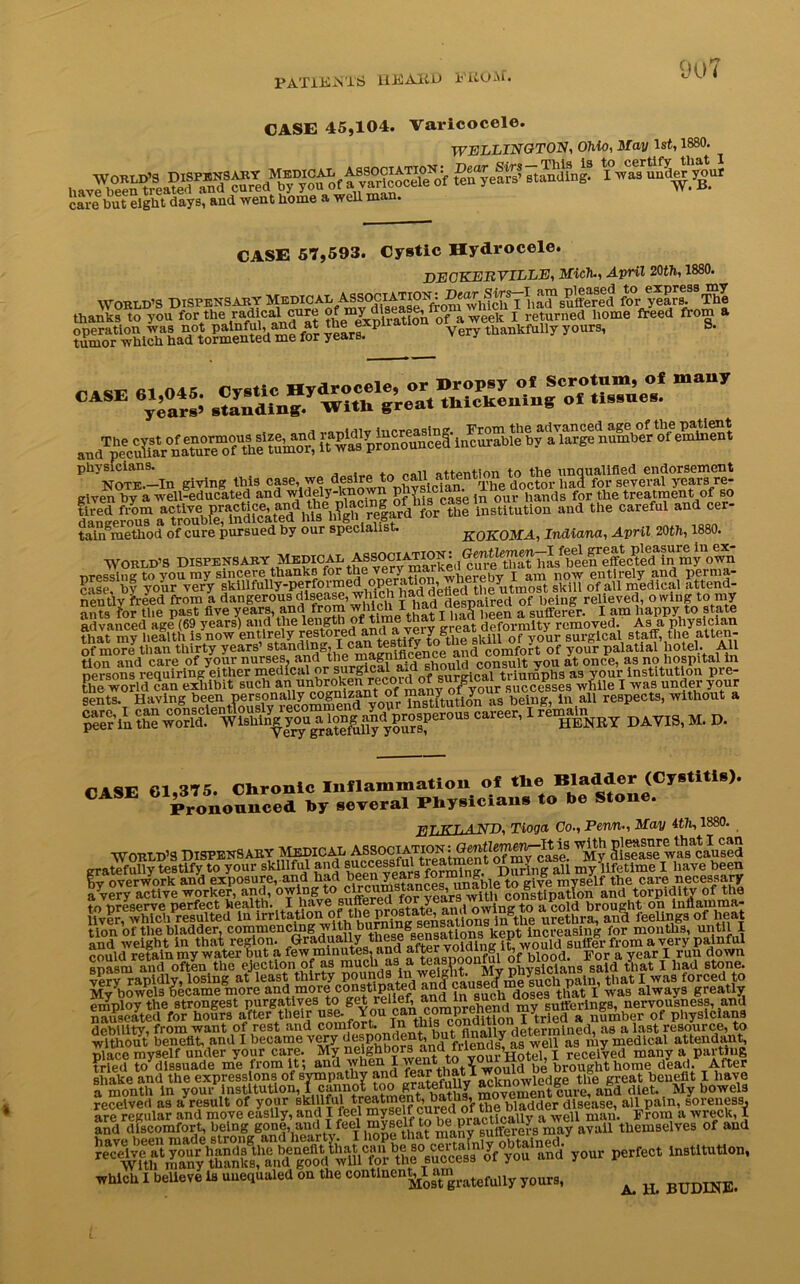 PATIENTS llEAED 1'iiOAi. 9U7 CASE 45,104. Varicocele. WELLINGTON, Ohio, May 1st, 1880. ^ v^dcocete^f tewyeare’ landing? ^w^s^n^^'^our care but eight days^ and went home a well man. CASE 57,593. Cystic Hydrocele. DECKERVILLE, Mich., April 20th, 1880. WORLD’S DISPENSARY MeMCAL suffered f^year^The thanks to you for the '“W^Vof a week I returned home freed from a operation was not palnful, and at theexpna thankfully yours, ». tumor which had tormented me for years. ““ vs ssxr^&saszrssss physicians. attention to the unqualified endorsement MS■““U0,, “d the c“efal cer_ taimmetliod of cure pursued hy our specialist. ROKOMA, Indiana, April 20th, 1880. WORLD’S DISPENSARY ASWCl^WN^Gmtlemen ] 1 a /*] feeffe etc cl in my own nressing to you my sincere thanks for the very ma , b j am now entirely and pernia- case, by your very skillfully-perfoiine P , defied the utmost skill of all medical attend- neutlv freed from a dangerous disease, winch ripsm.ired of being relieved, owing to my ants for the past five years, and from wjiich I had despairea m u^mg^ y ^ ];appy t0 state advanced age (69 years) and the length of time that • ,ef0rmity removed. As a physician that^my heafth ?^now entirely restored^^a^eiygreat^efoinilt^rc^^^ ah of more tlian thirty years’ standing, I c^ tesuty^o comfort of your palatial hotel. All tion and care of your nurses, and the magninceuec consult vou at once, as no hospital in persons requiring either medical or \orgical aid s c triuniphs as your institution pre- fhe world can exhibit such an ^brokenrecord of ™r/^c0“rx““ce^seS while I was under your sents. Having heen personally cognto being, ln all reBpects, without a SSS-ii. 1 X>AV!3, M. r>. Pi US Chronic Inflammation of the Bladder (Cystitis). CASE GL3”no^,rc“S ,,y several Physician. «o be Stone. ELKLAND, Tioga Co., Perm., May ith, 1880. World’s Dispensary Medical association i w>iy cU^ase was caused gratefully testify to your skillful and ^cessful tieatoent of my c ^ ^ifetlme 1 liave been hy overwork and exposure, and had been years iorming^^ to ^ elf the care necessary My boweis oecame mute AhP> nnd in such doses that I was aiwayo employ the strongest purgatives to get relief ^roprelmnd my sufferings, nervousness, and nauseated for hours after their use- You can^ coraprene jytried a number of physicians debility, from want of rest and comfort. In this conani i t mlned ;V8 a last resource, to without benefit, and I became very Mends? as well as my medical attendant, ■nlace mvself under your care. My neighbors T received many a parting tried to^dissuade me from it; ^ wo5d be brought home dead. After shake and the expressions of sympathy and feartl acicnowledge the great benefit I have a month in your.institution, 1cannotQtoo g^tefully ‘^eul.ei and diet. My bowels receivefl as a result of your cured of tSebl adder disease, all pain, soreness, are regular and move easily, and I feel myself cured oi tnu o ^ man> From a wreck, 1 and discomfort, being i^ne that many ^ufferers may avail themselves of and your perfect in9titution’ which I believe is uuequaled on the continental am ratefuUy your8) ^ &