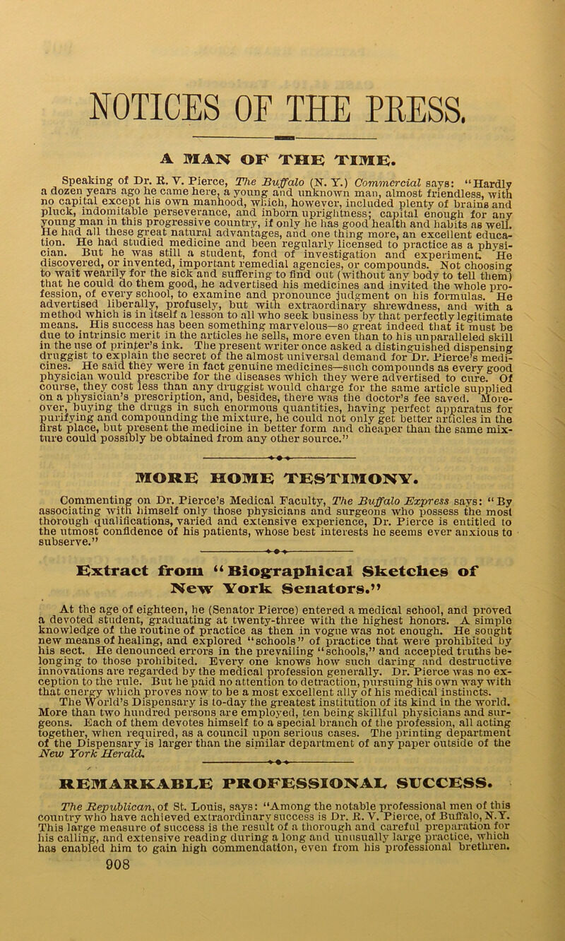 NOTICES OF THE PRESS. A MAN OF THE TIME. Speaking of Dr. E. V. Pierce, The Buffalo (N. Y.) Commercial says: “Hardly a dozen years ago he came here, a young and unknown man, almost friendless, with no capital except his own manhood, which, however, included plenty of brains and pluck, indomitable perseverance, and inborn uprightness; capital enough for any young man in this progressive country, if only he has good health and habits as well. He had all these great natural advantages, and one thing more, an excellent educa- tion. He had studied medicine and been regularly licensed to practice as a physi- cian. But he_ was still a student, fond of investigation and experiment. He discovered, or invented, important remedial agencies, or compounds. Not choosing to wait wearily for the sick and suffering to find out (without any body to tell them) that he could do them good, he advertised his medicines and invited the whole pro- fession, of every school, to examine and pronounce judgment on liis formulas. He advertised liberally, profusely, but with extraordinary shrewdness, and with a method which is in itself a lesson to all who seek business by that perfectly legitimate means. His success has been something marvelous—so great indeed that it must be due to intrinsic merit in the articles he sells, more even than to his unparalleled skill in the use of printer’s ink. The present writer once asked a distinguished dispensing druggist to explain the secret of the almost universal demand for Dr. Pierce’s medi- cines. He said they were in fact genuine medicines—such compounds as every good physician would prescribe for the diseases which they were advertised to cure. Of course, they cost less than any druggist would charge for the same article supplied on a physician’s prescription, and, besides, there was the doctor’s fee saved. More- over, buying the drugs in such enormous quantities, having perfect apparatus for purifying and compounding the mixture, he could not only get better articles in the hrst place, but present the medicine in better form and cheaper than the same mix- ture could possibly be obtained from any other source.” *-♦-» MORE HOME TESTIMONY. Commenting on Dr. Pierce’s Medical Faculty, The Buffalo Express savs: “By associating with himself only those physicians and surgeons who possess the most thorough qualifications, varied and extensive experience, Dr. Pierce is entitled to the utmost confidence of his patients, whose best interests he seems ever anxious to subserve.” ... Extract from “ Biographical Sketches of New York: Senators.” At the age of eighteen, lie (Senator Pierce) entered a medical school, and proved a devoted student, graduating at twenty-three with the highest honors. A simplo knowledge of the routine of practice as then in vogue was not enough. He sought new means of healing, and explored “schools” of practice that were prohibited by his sect. He denounced errors in the prevailing “schools,” and accepted truths be- longing to those prohibited. Every one knows how such daring and destructive innovations are regarded by the medical profession generally. Dr. Pierce was no ex- ception to the rule. But he paid no attention to detraction, pursuing his own way with that energy which proves now to be a most excellent ally of his medical instincts. The World’s Dispensary is to-day the greatest institution of its kind in the world. More than two hundred persons are employed, ten being skillful physicians and sur- geons. Each of them devotes himself to a special branch of the profession, all acting together, when required, as a council upon serious cases. The printing department of the Dispensary is larger than the siniilar department of any paper outside of the New York Herald. »-•-» REMARKABLE PROFESSIONAL SUCCESS. The Republican, of St. Louis, says: “Among the notable professional men of this country who have achieved extraordinary success is Dr. E. Y. Pierce, of Buffalo, N.Y. This large measure of success is the result of a thorough and careful preparation for his calling, and extensive reading during a long and unusually large practice, which has enabled him to gain high commendation, even from his professional brethren.