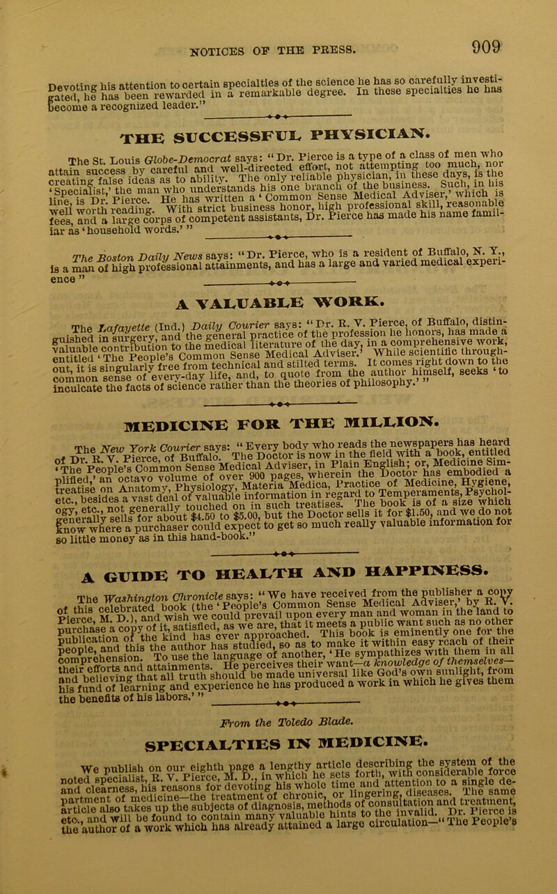 SSft'Sf ‘fSSSStawfd^Sf6 fne SI “ .pectS™ become a recognized leader.” THE SUCCESSFUL PHYSICIAN. rrhe c;r T.miiq Globe-Democrat says: “ Dr. Pierce is a type of a class of men who ■well worth reading. With strict business honor, high professional skill, *’^sonable fees, and a large cmrps of competent assistants, l3r. Pierce has made his name fam iar as ‘ household words.’ ” rphp -Ra-ton Daily News says: “Dr. Pierce, who is a resident of Buffalo, N. Y., Is a man of high professional attainments, and has a large and yaned medical experi- ence A VAEIJABEE WORK. m,,p Tafavette (Ind.) Daily Courier says: “Dr. K. V. Pierce, of Buffalo, distin- rrniEi in surgci v and Uie general practice of the profession he honors, has made a viable contiubuUon to the medical literature of the day, in a comprehensive work, pntitled ‘The People’s Common Sense Medical Adviser.’ While scientific thiough- out it ?s Singularly frL from technical and stilted terms. It comes right down to the common^seiseofeverv-day life, and, to quote from the author himself, seeks ‘to inculcate the facts of science rather than the theories of philosophy. medicine for the million. li^beludeslvhK 0gy:eSiVnsellsg?or^Wto K bufthe DoSr andTe do rmt to get so much really valuable information for so little money as in this hand-book.” * ^ guide to health and happiness. rrhp -Wr,,hinninn Chronicle says: “We have received from the publisher a copy nf th£cKffi book(the‘ People’s Common Sense Medical Afiviser, by E V. oi m HI and wish we could prevail upon every man and woman in the land to his fund of learning and experience he has produced a woik in which he gives t the benefits of his labors.’ ” . From the Toledo Blade. SPECIAETIES IN MEDICINE. , T Tv^\ne 1u%iSiX* SnsSSelorc'o ancf clearness, his reasons for devoting his whole bme aadL attediseases & The^ame ZAToi Kffia a large circulation- Thi People*